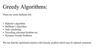 There are some methods left:
• Dijkstra’s algorithm
• Huffman’s Algorithm
• Task scheduling
• Travelling salesman Problem etc.
• Dynamic Greedy Problems
Greedy Algorithms:
We can find the optimized solution with Greedy method which may be optimal sometime.
 