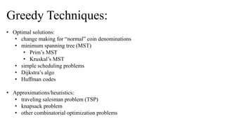 Greedy Techniques:
• Optimal solutions:
• change making for “normal” coin denominations
• minimum spanning tree (MST)
• Prim’s MST
• Kruskal’s MST
• simple scheduling problems
• Dijkstra’s algo
• Huffman codes
• Approximations/heuristics:
• traveling salesman problem (TSP)
• knapsack problem
• other combinatorial optimization problems
 