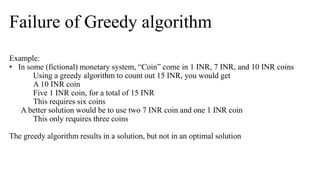 Failure of Greedy algorithm
Example:
• In some (fictional) monetary system, “Coin” come in 1 INR, 7 INR, and 10 INR coins
Using a greedy algorithm to count out 15 INR, you would get
A 10 INR coin
Five 1 INR coin, for a total of 15 INR
This requires six coins
A better solution would be to use two 7 INR coin and one 1 INR coin
This only requires three coins
The greedy algorithm results in a solution, but not in an optimal solution
 