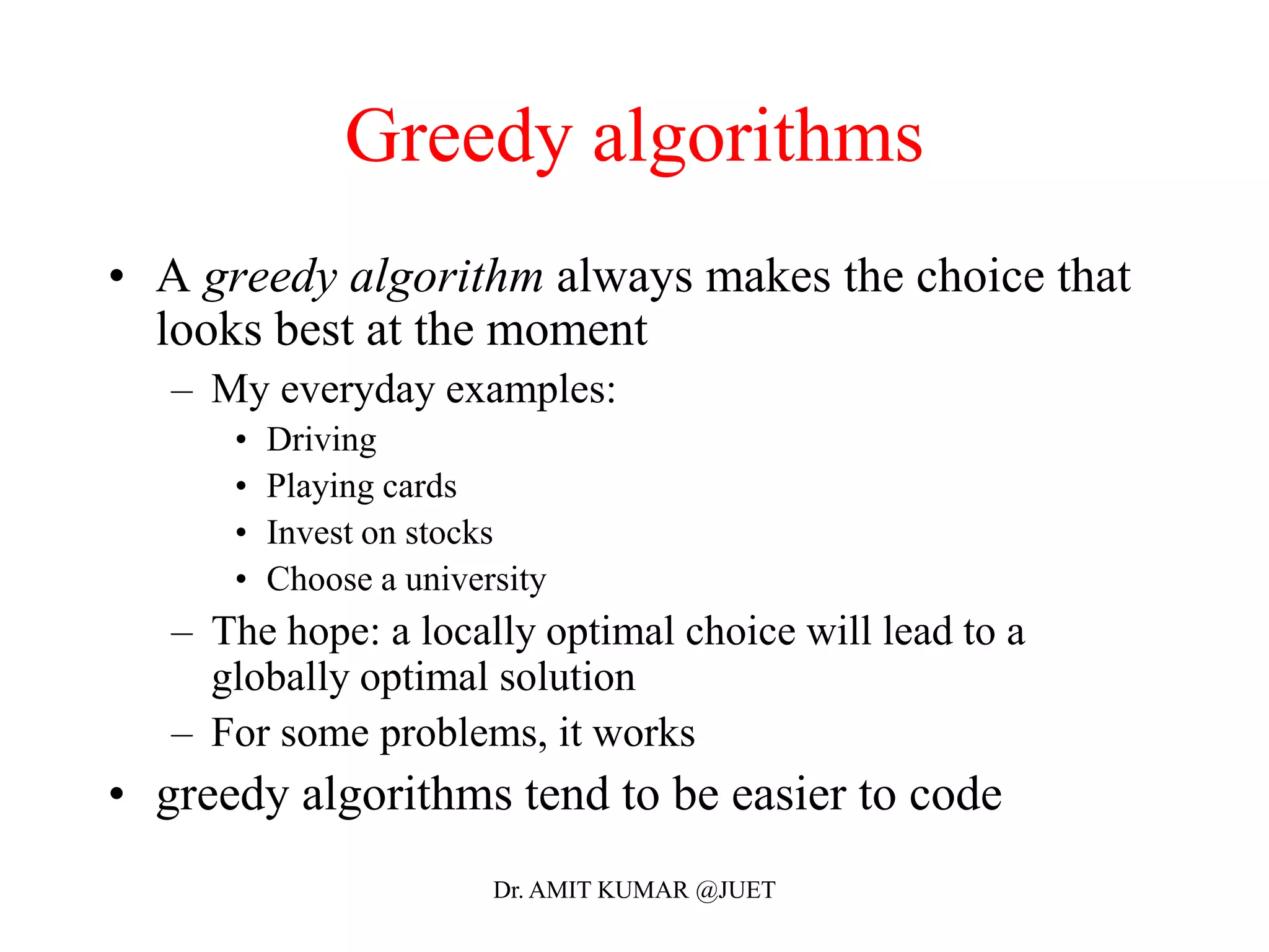 Greedy algorithms
• A greedy algorithm always makes the choice that
looks best at the moment
– My everyday examples:
• Driving
• Playing cards
• Invest on stocks
• Choose a university
– The hope: a locally optimal choice will lead to a
globally optimal solution
– For some problems, it works
• greedy algorithms tend to be easier to code
Dr. AMIT KUMAR @JUET
 