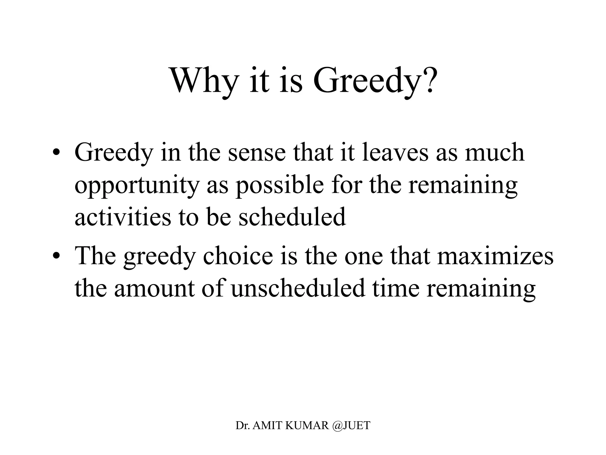 Why it is Greedy?
• Greedy in the sense that it leaves as much
opportunity as possible for the remaining
activities to be scheduled
• The greedy choice is the one that maximizes
the amount of unscheduled time remaining
Dr. AMIT KUMAR @JUET
 