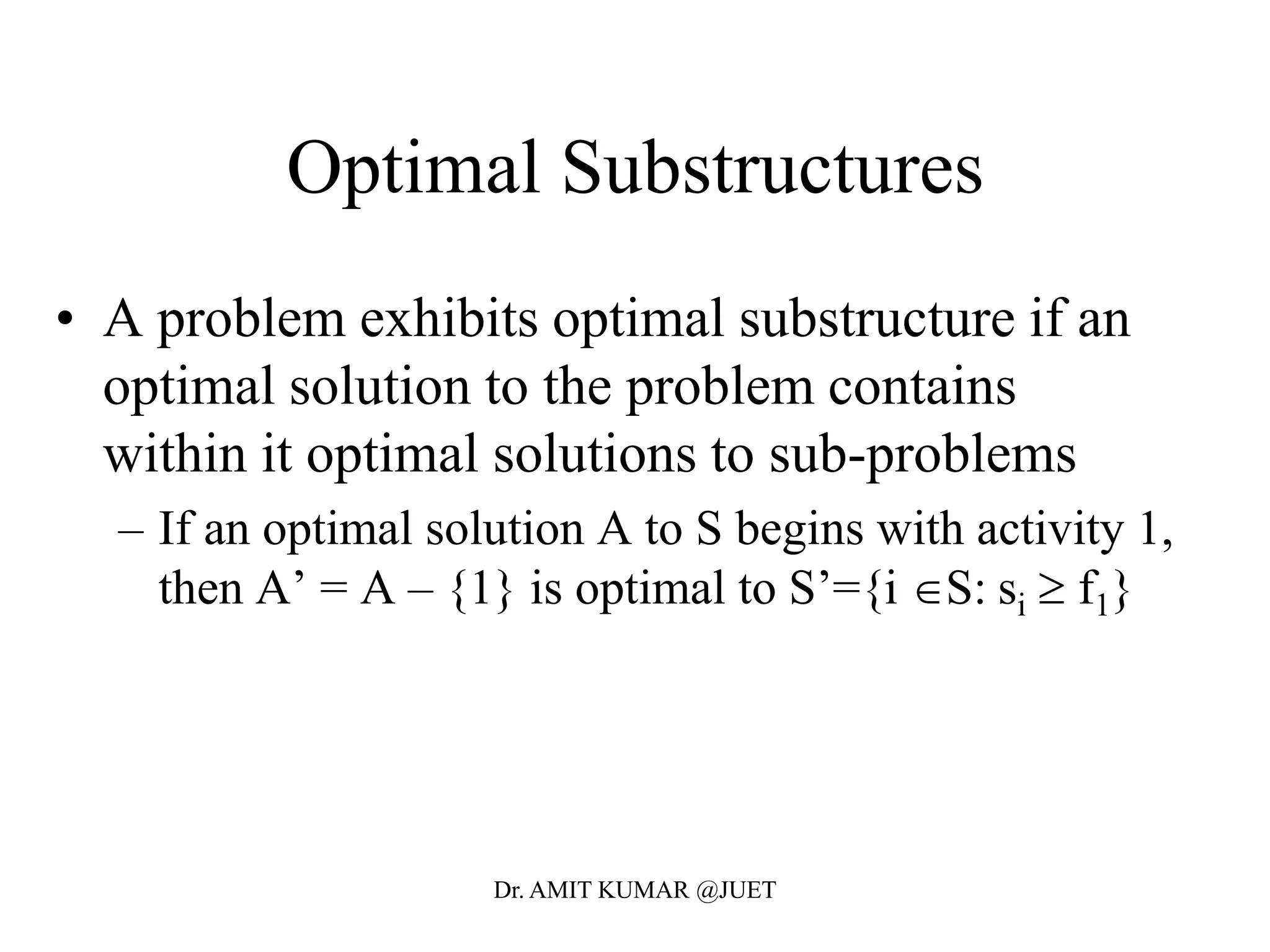 Optimal Substructures
• A problem exhibits optimal substructure if an
optimal solution to the problem contains
within it optimal solutions to sub-problems
– If an optimal solution A to S begins with activity 1,
then A’ = A – {1} is optimal to S’={i S: si  f1}
Dr. AMIT KUMAR @JUET
 
