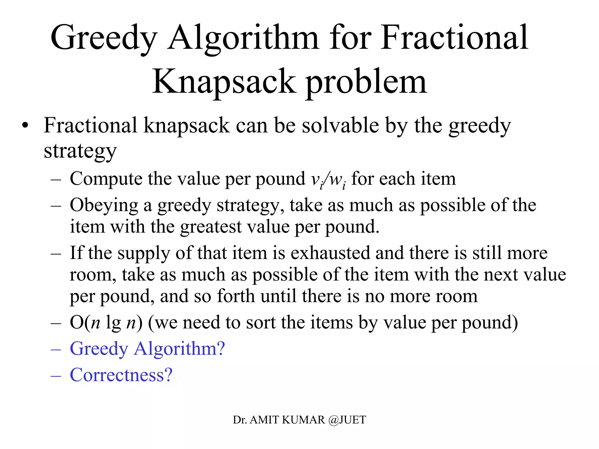 Greedy Algorithm for Fractional
Knapsack problem
• Fractional knapsack can be solvable by the greedy
strategy
– Compute the value per pound vi/wi for each item
– Obeying a greedy strategy, take as much as possible of the
item with the greatest value per pound.
– If the supply of that item is exhausted and there is still more
room, take as much as possible of the item with the next value
per pound, and so forth until there is no more room
– O(n lg n) (we need to sort the items by value per pound)
– Greedy Algorithm?
– Correctness?
Dr. AMIT KUMAR @JUET
 