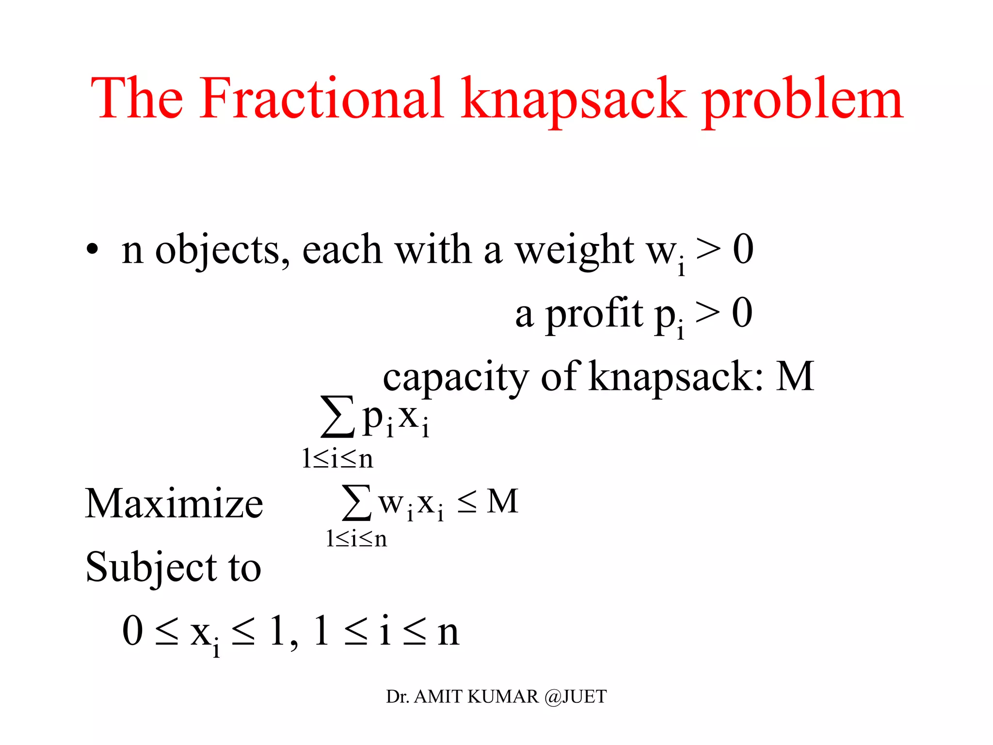 The Fractional knapsack problem
• n objects, each with a weight wi > 0
a profit pi > 0
capacity of knapsack: M
Maximize
Subject to
0  xi  1, 1  i  n
p xi i
i n1 

w x Mi i
i n1 
 
Dr. AMIT KUMAR @JUET
 