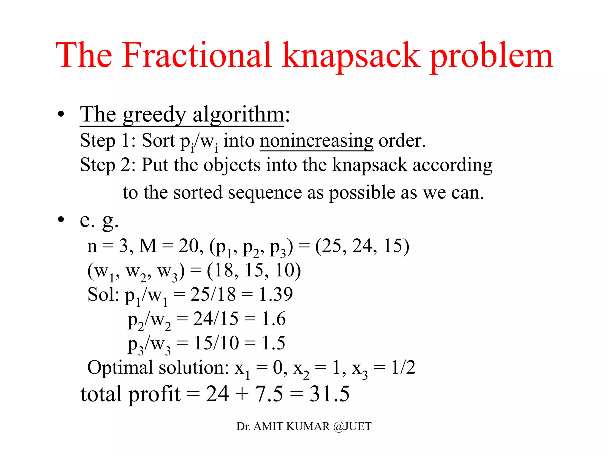 • The greedy algorithm:
Step 1: Sort pi/wi into nonincreasing order.
Step 2: Put the objects into the knapsack according
to the sorted sequence as possible as we can.
• e. g.
n = 3, M = 20, (p1, p2, p3) = (25, 24, 15)
(w1, w2, w3) = (18, 15, 10)
Sol: p1/w1 = 25/18 = 1.39
p2/w2 = 24/15 = 1.6
p3/w3 = 15/10 = 1.5
Optimal solution: x1 = 0, x2 = 1, x3 = 1/2
total profit = 24 + 7.5 = 31.5
The Fractional knapsack problem
Dr. AMIT KUMAR @JUET
 