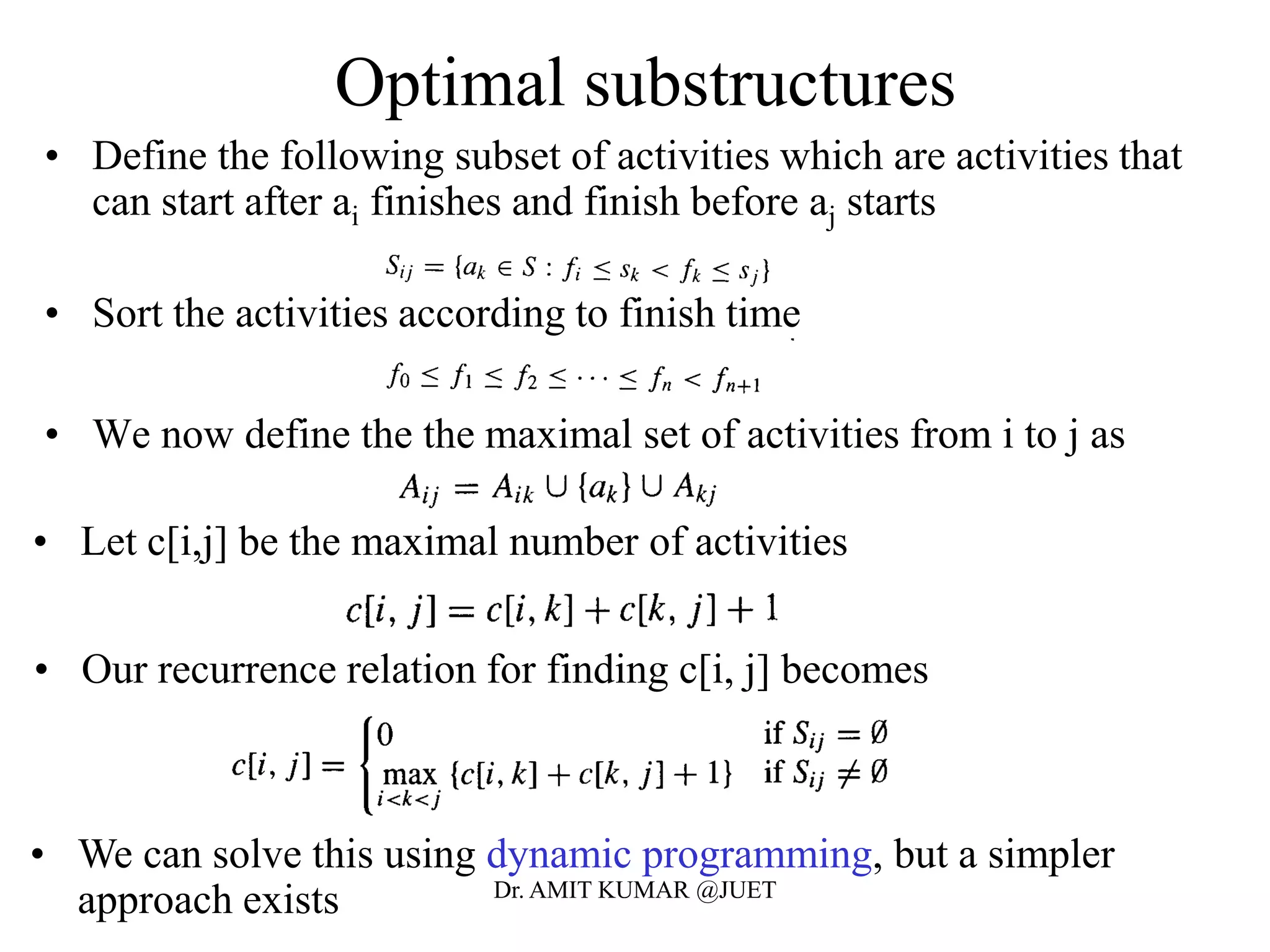 Optimal substructures
• Define the following subset of activities which are activities that
can start after ai finishes and finish before aj starts
• Sort the activities according to finish time
• We now define the the maximal set of activities from i to j as
• Let c[i,j] be the maximal number of activities
• We can solve this using dynamic programming, but a simpler
approach exists
• Our recurrence relation for finding c[i, j] becomes
Dr. AMIT KUMAR @JUET
 