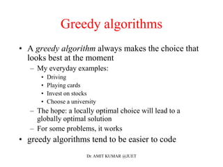 Greedy algorithms
• A greedy algorithm always makes the choice that
looks best at the moment
– My everyday examples:
• Driving
• Playing cards
• Invest on stocks
• Choose a university
– The hope: a locally optimal choice will lead to a
globally optimal solution
– For some problems, it works
• greedy algorithms tend to be easier to code
Dr. AMIT KUMAR @JUET
 