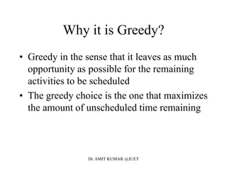 Why it is Greedy?
• Greedy in the sense that it leaves as much
opportunity as possible for the remaining
activities to be scheduled
• The greedy choice is the one that maximizes
the amount of unscheduled time remaining
Dr. AMIT KUMAR @JUET
 