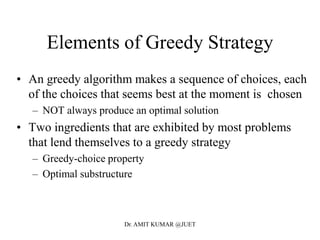 Elements of Greedy Strategy
• An greedy algorithm makes a sequence of choices, each
of the choices that seems best at the moment is chosen
– NOT always produce an optimal solution
• Two ingredients that are exhibited by most problems
that lend themselves to a greedy strategy
– Greedy-choice property
– Optimal substructure
Dr. AMIT KUMAR @JUET
 