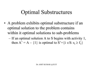Optimal Substructures
• A problem exhibits optimal substructure if an
optimal solution to the problem contains
within it optimal solutions to sub-problems
– If an optimal solution A to S begins with activity 1,
then A’ = A – {1} is optimal to S’={i S: si  f1}
Dr. AMIT KUMAR @JUET
 