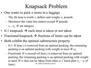 Knapsack Problem
• One wants to pack n items in a luggage
– The ith item is worth vi dollars and weighs wi pounds
– Maximize the value but cannot exceed W pounds
– vi , wi, W are integers
• 0-1 knapsack  each item is taken or not taken
• Fractional knapsack  fractions of items can be taken
• Both exhibit the optimal-substructure property
– 0-1: If item j is removed from an optimal packing, the remaining
packing is an optimal packing with weight at most W-wj
– Fractional: If w pounds of item j is removed from an optimal
packing, the remaining packing is an optimal packing with weight
at most W-w that can be taken from other n-1 items plus wj – w of
item j Dr. AMIT KUMAR @JUET
 