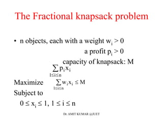 The Fractional knapsack problem
• n objects, each with a weight wi > 0
a profit pi > 0
capacity of knapsack: M
Maximize
Subject to
0  xi  1, 1  i  n
p xi i
i n1 

w x Mi i
i n1 
 
Dr. AMIT KUMAR @JUET
 