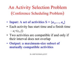An Activity Selection Problem
(Conference Scheduling Problem)
• Input: A set of activities S = {a1,…, an}
• Each activity has start time and a finish time
– ai=(si, fi)
• Two activities are compatible if and only if
their interval does not overlap
• Output: a maximum-size subset of
mutually compatible activities
Dr. AMIT KUMAR @JUET
 