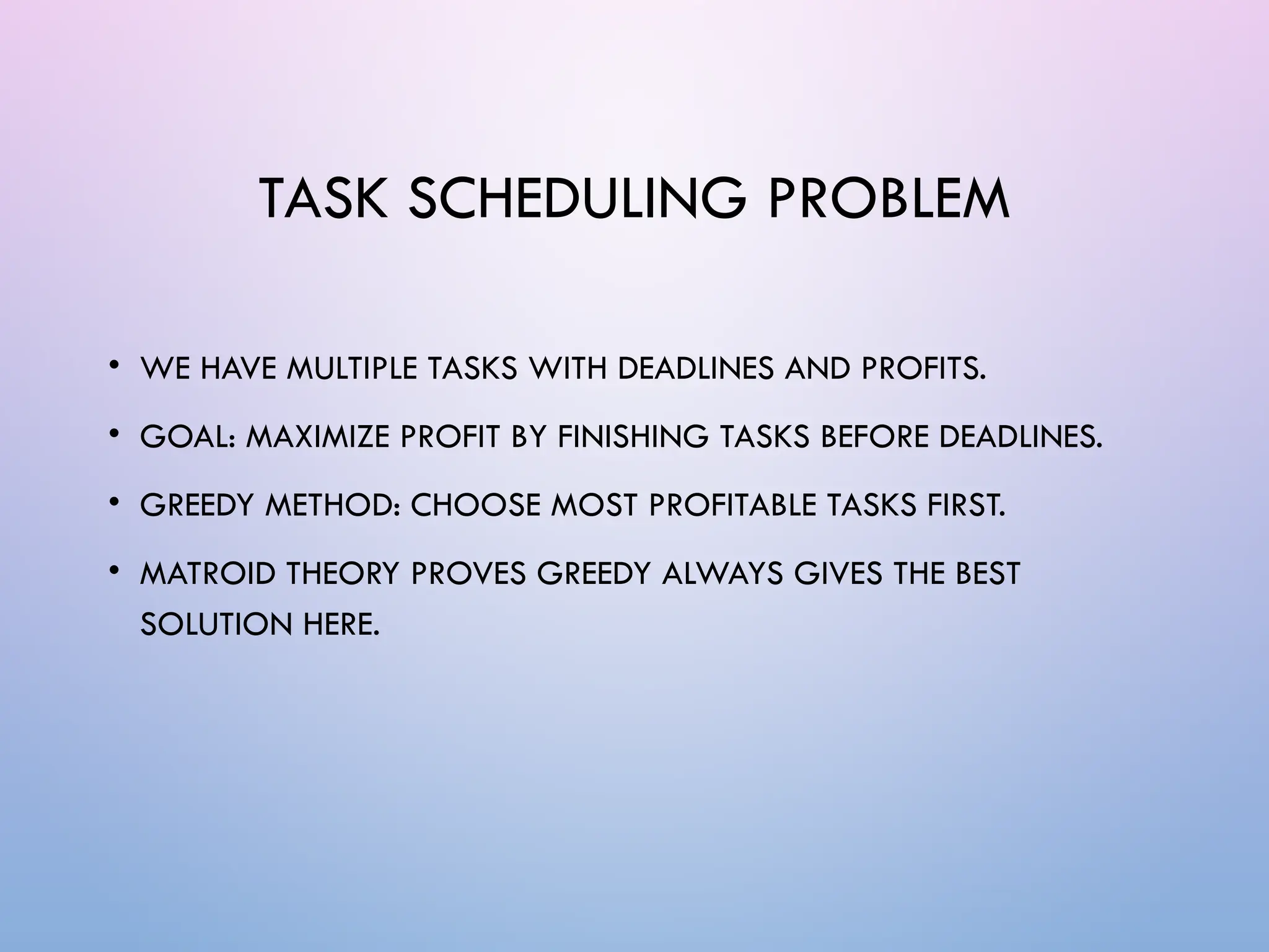 TASK SCHEDULING PROBLEM
• WE HAVE MULTIPLE TASKS WITH DEADLINES AND PROFITS.
• GOAL: MAXIMIZE PROFIT BY FINISHING TASKS BEFORE DEADLINES.
• GREEDY METHOD: CHOOSE MOST PROFITABLE TASKS FIRST.
• MATROID THEORY PROVES GREEDY ALWAYS GIVES THE BEST
SOLUTION HERE.
 