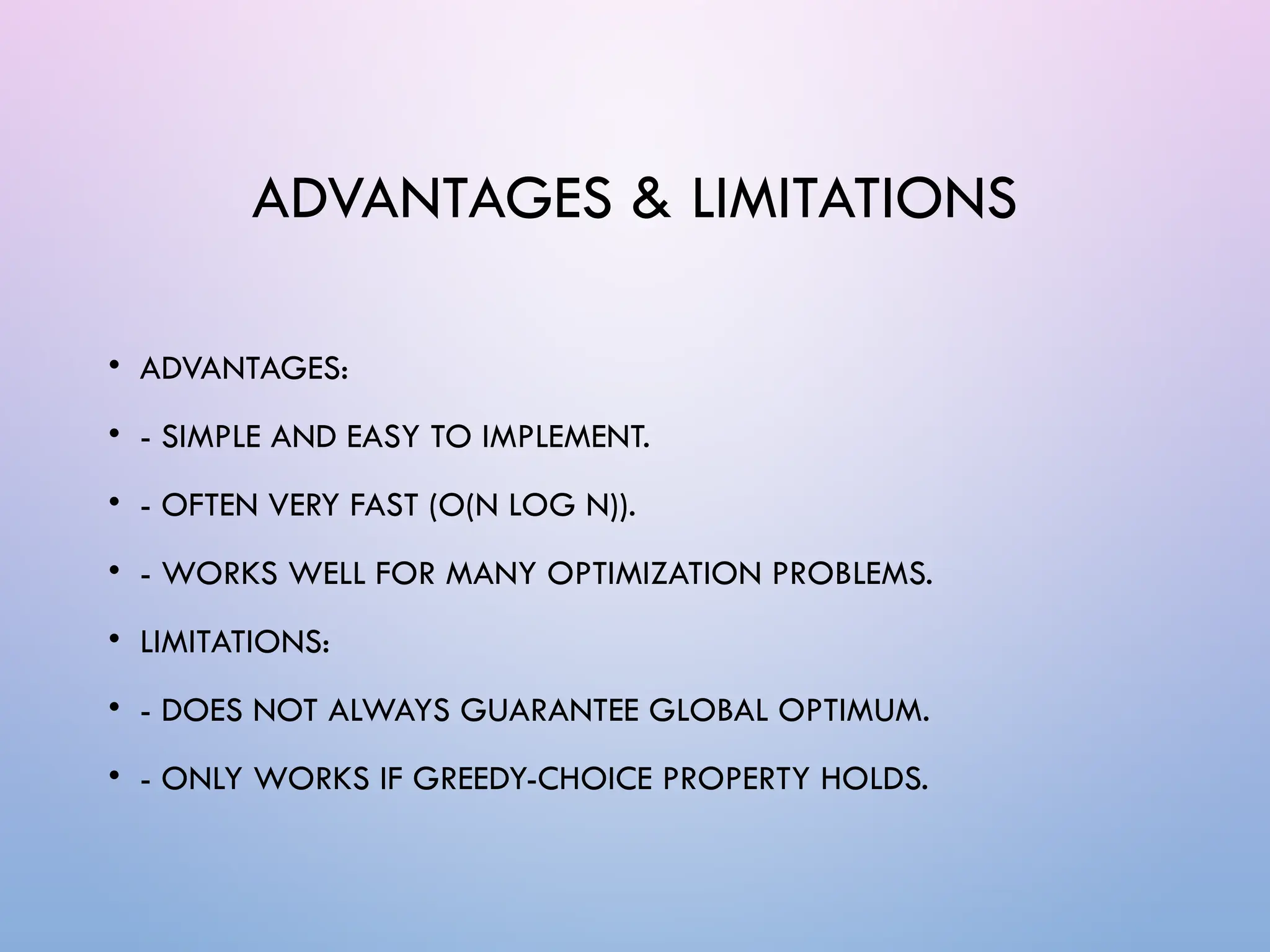 ADVANTAGES & LIMITATIONS
• ADVANTAGES:
• - SIMPLE AND EASY TO IMPLEMENT.
• - OFTEN VERY FAST (O(N LOG N)).
• - WORKS WELL FOR MANY OPTIMIZATION PROBLEMS.
• LIMITATIONS:
• - DOES NOT ALWAYS GUARANTEE GLOBAL OPTIMUM.
• - ONLY WORKS IF GREEDY-CHOICE PROPERTY HOLDS.
 