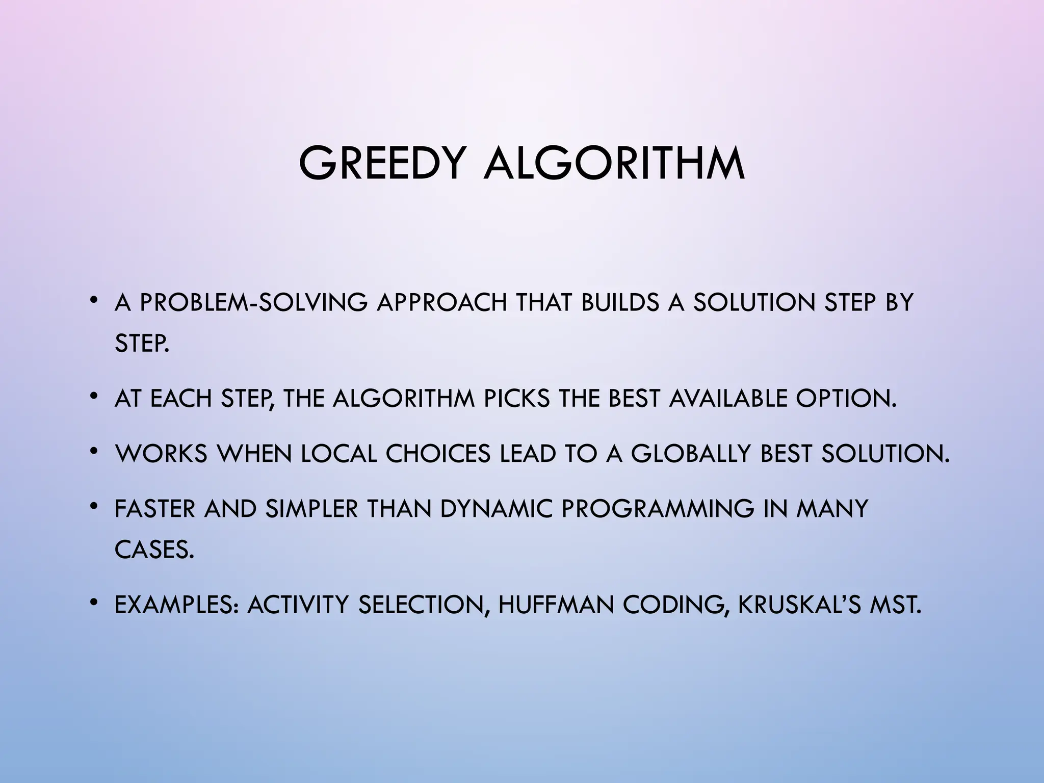 GREEDY ALGORITHM
• A PROBLEM-SOLVING APPROACH THAT BUILDS A SOLUTION STEP BY
STEP.
• AT EACH STEP, THE ALGORITHM PICKS THE BEST AVAILABLE OPTION.
• WORKS WHEN LOCAL CHOICES LEAD TO A GLOBALLY BEST SOLUTION.
• FASTER AND SIMPLER THAN DYNAMIC PROGRAMMING IN MANY
CASES.
• EXAMPLES: ACTIVITY SELECTION, HUFFMAN CODING, KRUSKAL’S MST.
 