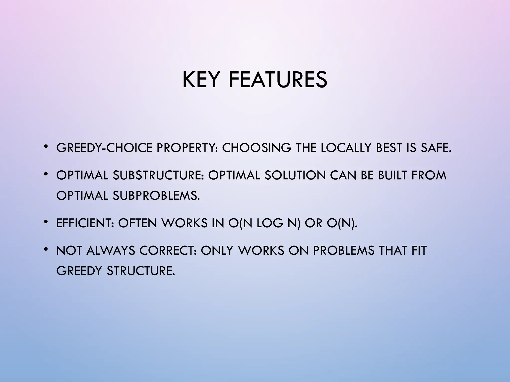KEY FEATURES
• GREEDY-CHOICE PROPERTY: CHOOSING THE LOCALLY BEST IS SAFE.
• OPTIMAL SUBSTRUCTURE: OPTIMAL SOLUTION CAN BE BUILT FROM
OPTIMAL SUBPROBLEMS.
• EFFICIENT: OFTEN WORKS IN O(N LOG N) OR O(N).
• NOT ALWAYS CORRECT: ONLY WORKS ON PROBLEMS THAT FIT
GREEDY STRUCTURE.
 