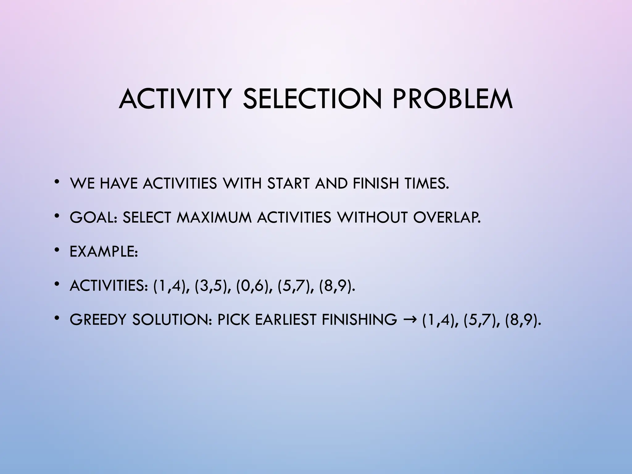 ACTIVITY SELECTION PROBLEM
• WE HAVE ACTIVITIES WITH START AND FINISH TIMES.
• GOAL: SELECT MAXIMUM ACTIVITIES WITHOUT OVERLAP.
• EXAMPLE:
• ACTIVITIES: (1,4), (3,5), (0,6), (5,7), (8,9).
• GREEDY SOLUTION: PICK EARLIEST FINISHING (1,4), (5,7), (8,9).
→
 