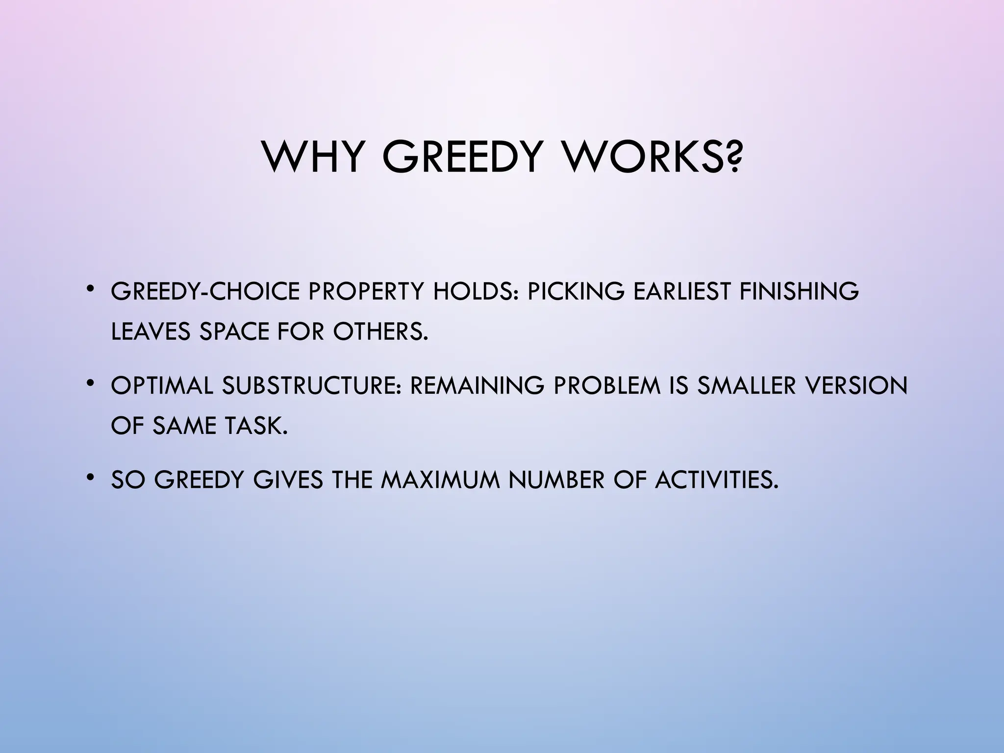 WHY GREEDY WORKS?
• GREEDY-CHOICE PROPERTY HOLDS: PICKING EARLIEST FINISHING
LEAVES SPACE FOR OTHERS.
• OPTIMAL SUBSTRUCTURE: REMAINING PROBLEM IS SMALLER VERSION
OF SAME TASK.
• SO GREEDY GIVES THE MAXIMUM NUMBER OF ACTIVITIES.
 