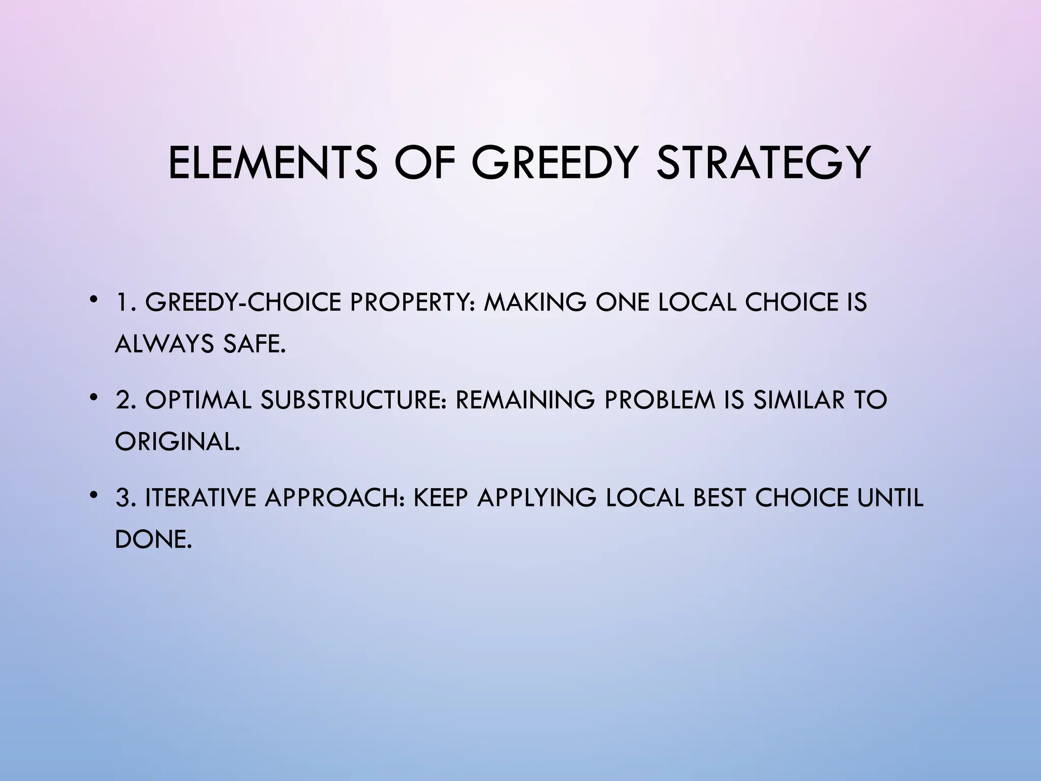 ELEMENTS OF GREEDY STRATEGY
• 1. GREEDY-CHOICE PROPERTY: MAKING ONE LOCAL CHOICE IS
ALWAYS SAFE.
• 2. OPTIMAL SUBSTRUCTURE: REMAINING PROBLEM IS SIMILAR TO
ORIGINAL.
• 3. ITERATIVE APPROACH: KEEP APPLYING LOCAL BEST CHOICE UNTIL
DONE.
 