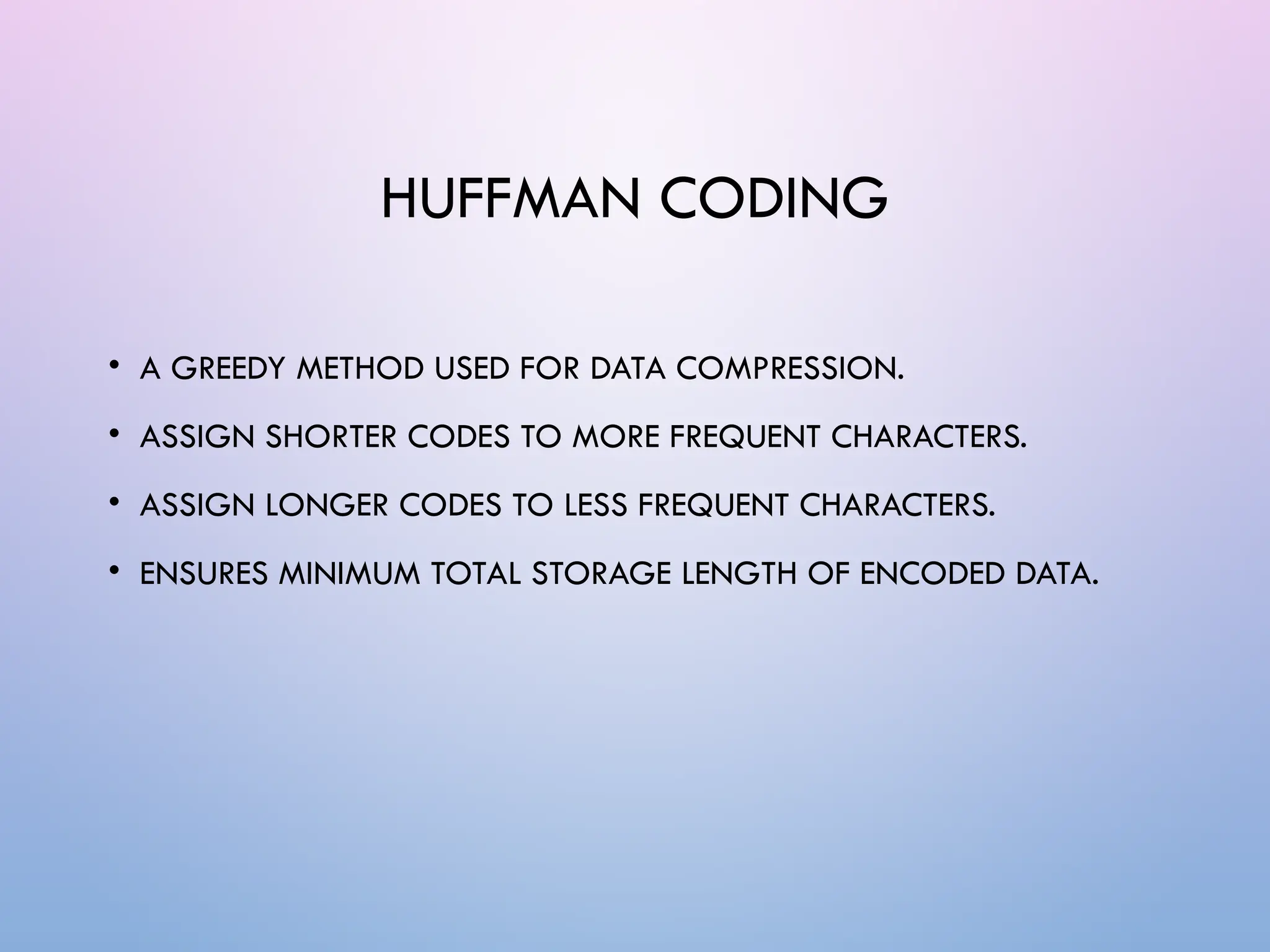 HUFFMAN CODING
• A GREEDY METHOD USED FOR DATA COMPRESSION.
• ASSIGN SHORTER CODES TO MORE FREQUENT CHARACTERS.
• ASSIGN LONGER CODES TO LESS FREQUENT CHARACTERS.
• ENSURES MINIMUM TOTAL STORAGE LENGTH OF ENCODED DATA.
 