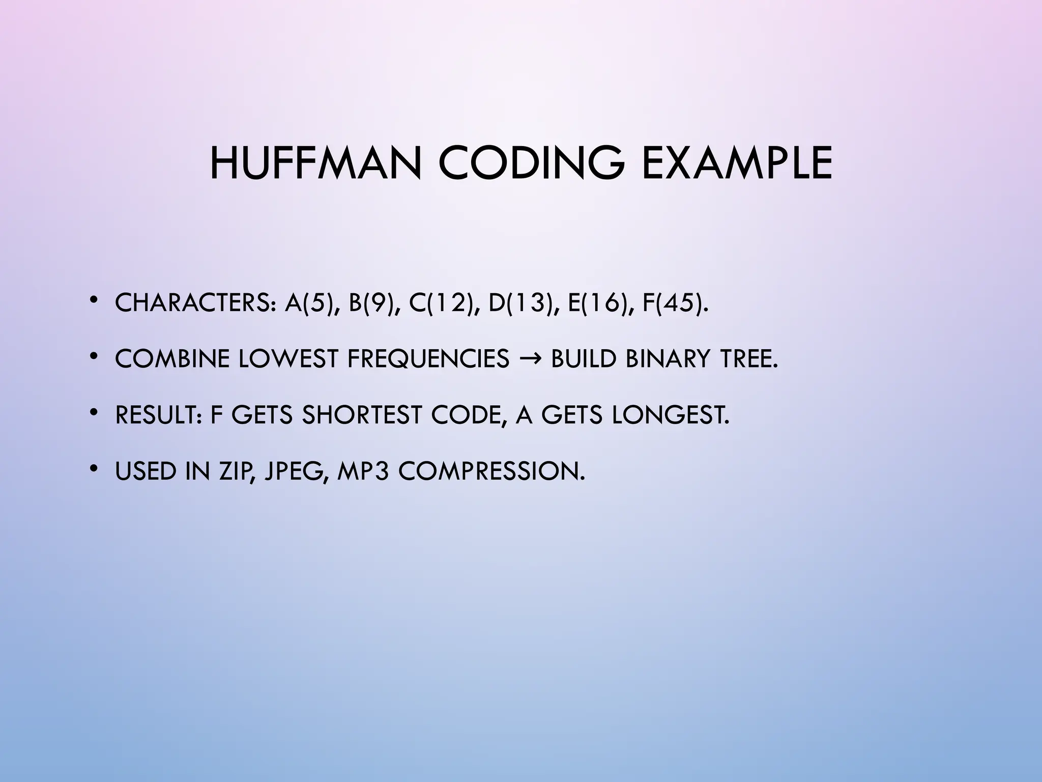 HUFFMAN CODING EXAMPLE
• CHARACTERS: A(5), B(9), C(12), D(13), E(16), F(45).
• COMBINE LOWEST FREQUENCIES BUILD BINARY TREE.
→
• RESULT: F GETS SHORTEST CODE, A GETS LONGEST.
• USED IN ZIP, JPEG, MP3 COMPRESSION.
 