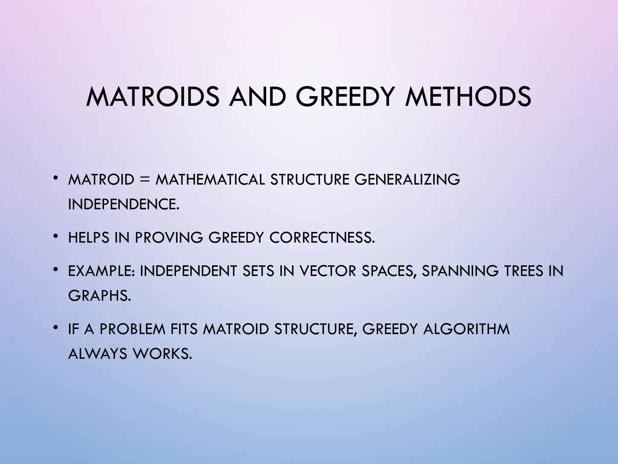 MATROIDS AND GREEDY METHODS
• MATROID = MATHEMATICAL STRUCTURE GENERALIZING
INDEPENDENCE.
• HELPS IN PROVING GREEDY CORRECTNESS.
• EXAMPLE: INDEPENDENT SETS IN VECTOR SPACES, SPANNING TREES IN
GRAPHS.
• IF A PROBLEM FITS MATROID STRUCTURE, GREEDY ALGORITHM
ALWAYS WORKS.
 