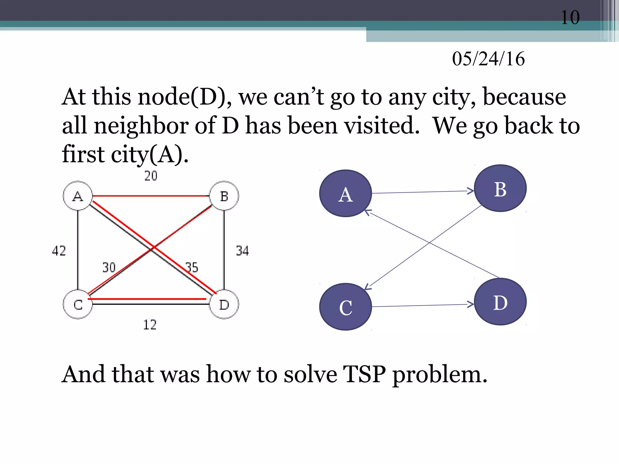 05/24/16
•
At this node(D), we can’t go to any city, because
all neighbor of D has been visited. We go back to
first city(A).
•
And that was how to solve TSP problem.
10
BA
C D
 