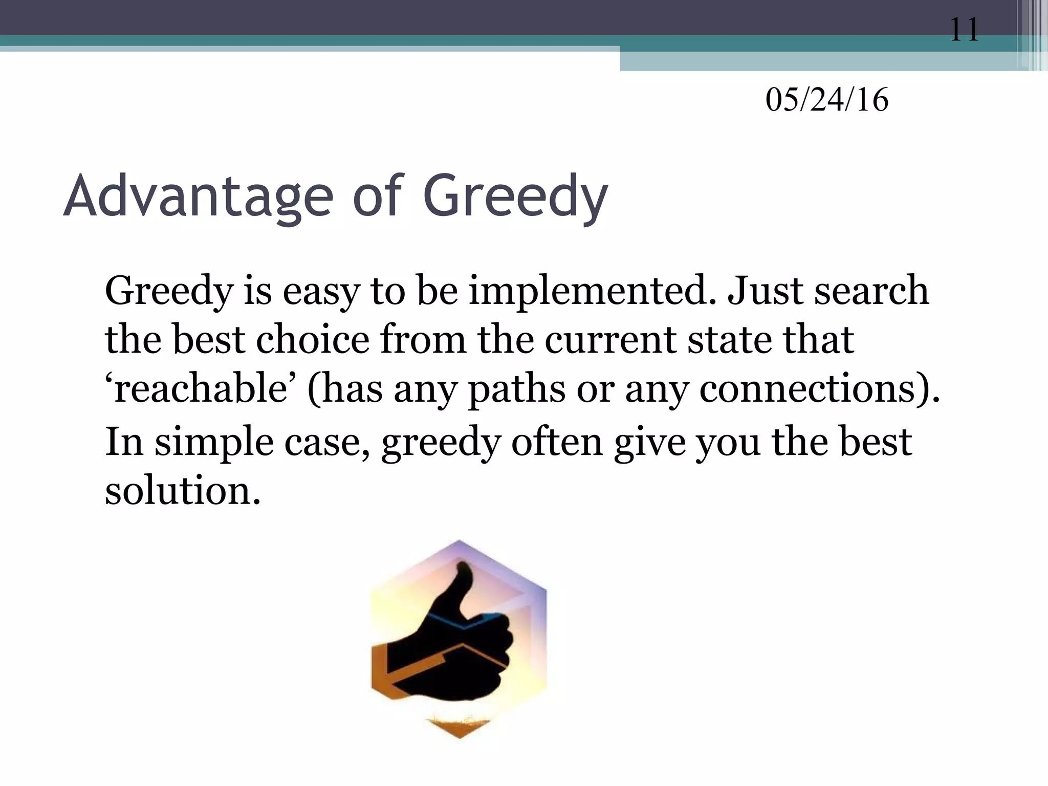 05/24/16
Advantage of Greedy
•
Greedy is easy to be implemented. Just search
the best choice from the current state that
‘reachable’ (has any paths or any connections).
•
In simple case, greedy often give you the best
solution.
11
 