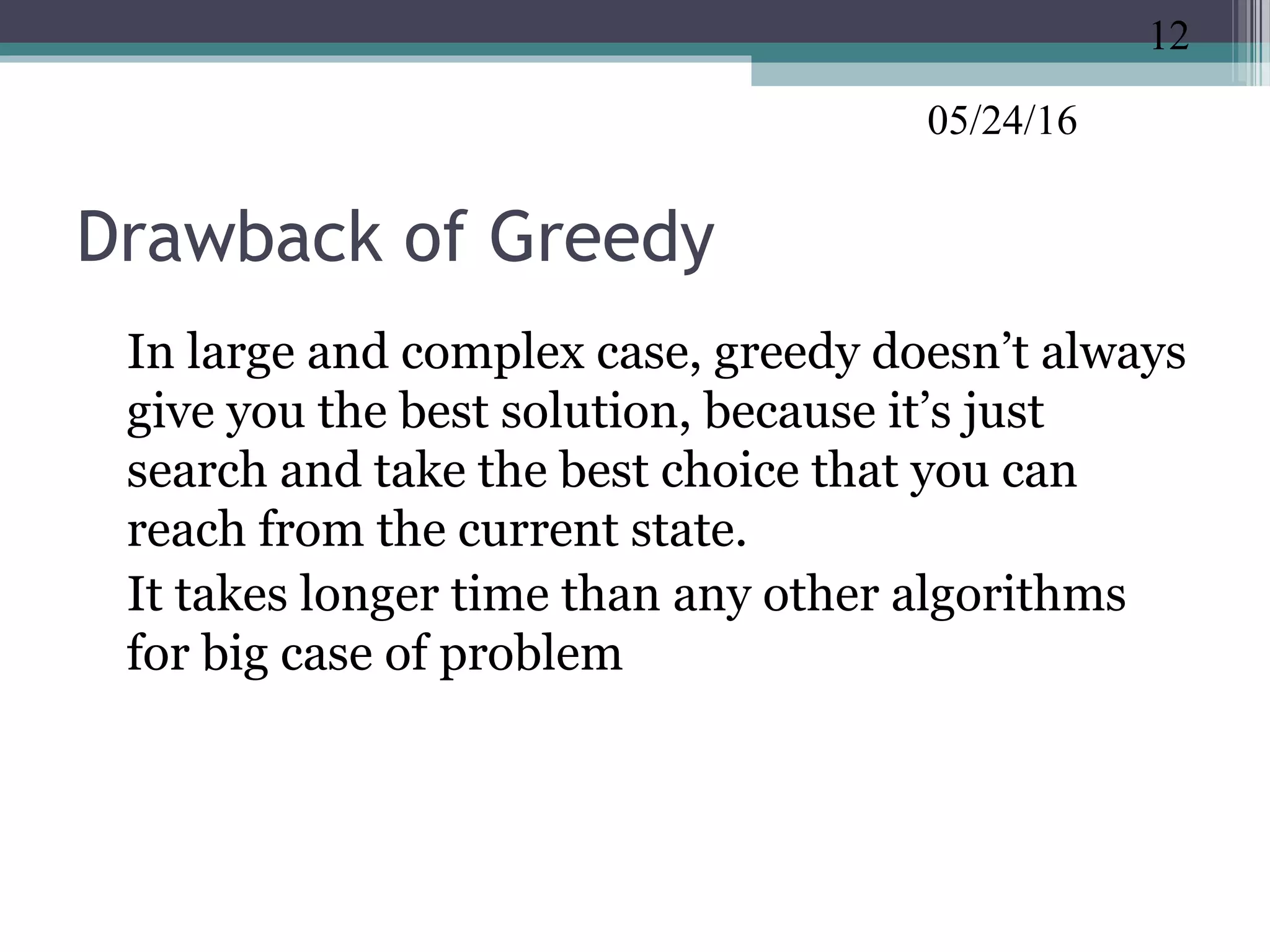 05/24/16
Drawback of Greedy
•
In large and complex case, greedy doesn’t always
give you the best solution, because it’s just
search and take the best choice that you can
reach from the current state.
•
It takes longer time than any other algorithms
for big case of problem
12
 