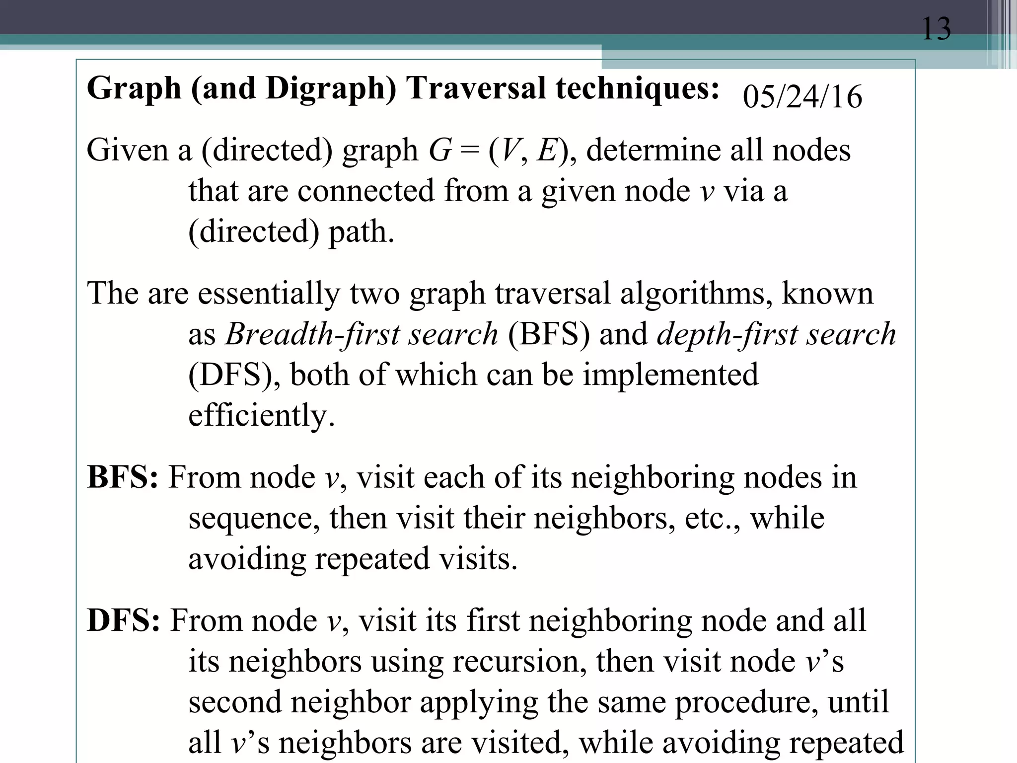 05/24/16Graph (and Digraph) Traversal techniques:
Given a (directed) graph G = (V, E), determine all nodes
that are connected from a given node v via a
(directed) path.
The are essentially two graph traversal algorithms, known
as Breadth-first search (BFS) and depth-first search
(DFS), both of which can be implemented
efficiently.
BFS: From node v, visit each of its neighboring nodes in
sequence, then visit their neighbors, etc., while
avoiding repeated visits.
DFS: From node v, visit its first neighboring node and all
its neighbors using recursion, then visit node v’s
second neighbor applying the same procedure, until
all v’s neighbors are visited, while avoiding repeated
13
 