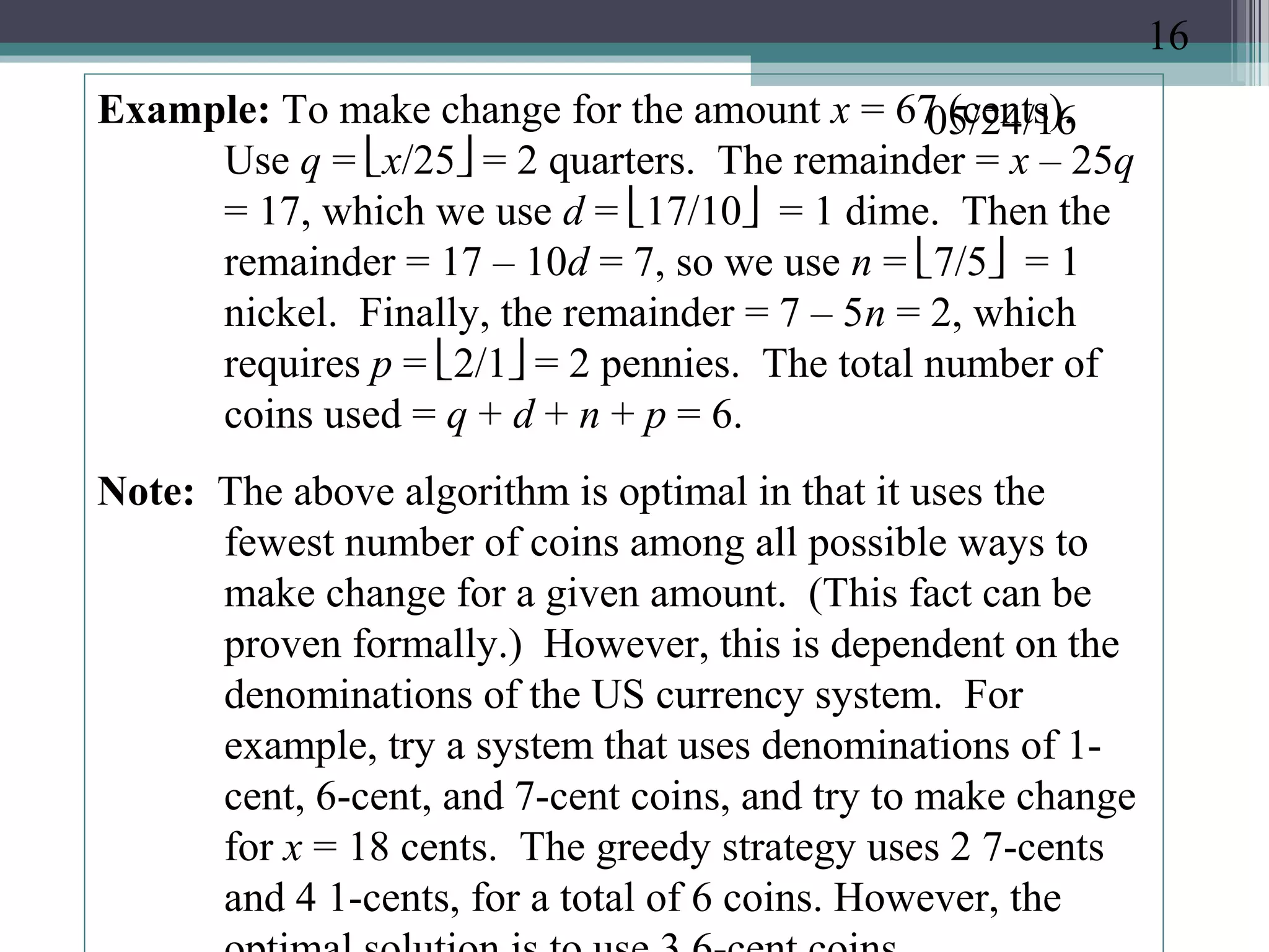 05/24/16Example: To make change for the amount x = 67 (cents).
Use q = x/25 = 2 quarters. The remainder = x – 25q
= 17, which we use d = 17/10 = 1 dime. Then the
remainder = 17 – 10d = 7, so we use n = 7/5 = 1
nickel. Finally, the remainder = 7 – 5n = 2, which
requires p = 2/1 = 2 pennies. The total number of
coins used = q + d + n + p = 6.
Note: The above algorithm is optimal in that it uses the
fewest number of coins among all possible ways to
make change for a given amount. (This fact can be
proven formally.) However, this is dependent on the
denominations of the US currency system. For
example, try a system that uses denominations of 1-
cent, 6-cent, and 7-cent coins, and try to make change
for x = 18 cents. The greedy strategy uses 2 7-cents
and 4 1-cents, for a total of 6 coins. However, the
16
 