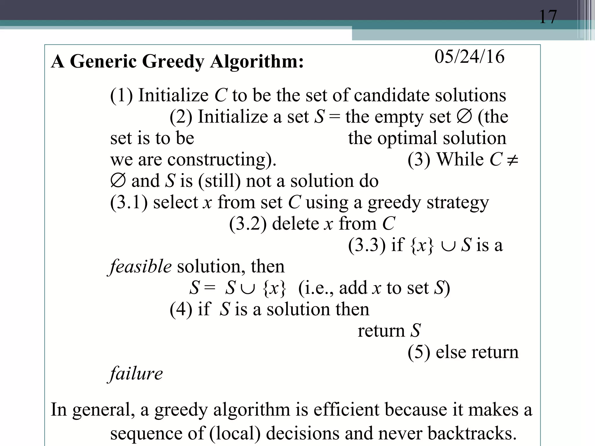 05/24/16A Generic Greedy Algorithm:
(1) Initialize C to be the set of candidate solutions
(2) Initialize a set S = the empty set ∅ (the
set is to be the optimal solution
we are constructing). (3) While C ≠
∅ and S is (still) not a solution do
(3.1) select x from set C using a greedy strategy
(3.2) delete x from C
(3.3) if {x} ∪ S is a
feasible solution, then
S = S ∪ {x} (i.e., add x to set S)
(4) if S is a solution then
return S
(5) else return
failure
In general, a greedy algorithm is efficient because it makes a
sequence of (local) decisions and never backtracks.
17
 