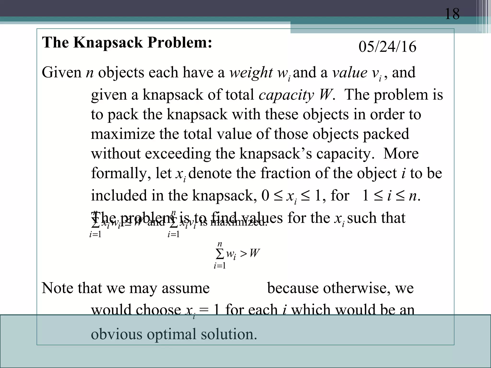 05/24/16The Knapsack Problem:
Given n objects each have a weight wi and a value vi , and
given a knapsack of total capacity W. The problem is
to pack the knapsack with these objects in order to
maximize the total value of those objects packed
without exceeding the knapsack’s capacity. More
formally, let xi denote the fraction of the object i to be
included in the knapsack, 0 ≤ xi ≤ 1, for 1 ≤ i ≤ n.
The problem is to find values for the xi such that
Note that we may assume because otherwise, we
would choose xi = 1 for each i which would be an
obvious optimal solution.
∑∑ ≤
==
n
i
ii
n
i
ii vxWwx
11
maximized.isand
∑ >
=
n
i
i Ww
1
18
 