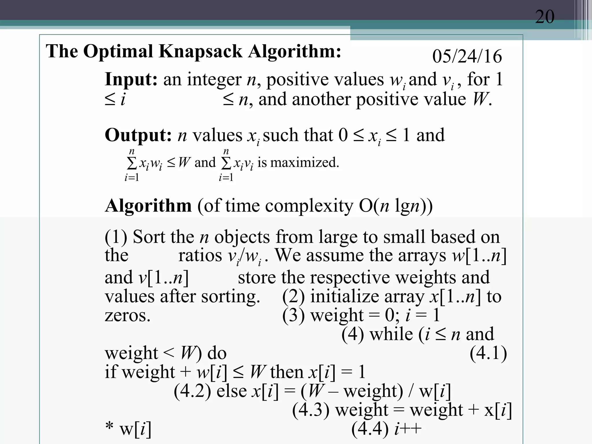 05/24/16The Optimal Knapsack Algorithm:
Input: an integer n, positive values wi and vi , for 1
≤ i ≤ n, and another positive value W.
Output: n values xi such that 0 ≤ xi ≤ 1 and
Algorithm (of time complexity O(n lgn))
(1) Sort the n objects from large to small based on
the ratios vi/wi . We assume the arrays w[1..n]
and v[1..n] store the respective weights and
values after sorting. (2) initialize array x[1..n] to
zeros. (3) weight = 0; i = 1
(4) while (i ≤ n and
weight < W) do (4.1)
if weight + w[i] ≤ W then x[i] = 1
(4.2) else x[i] = (W – weight) / w[i]
(4.3) weight = weight + x[i]
* w[i] (4.4) i++
∑∑ ≤
==
n
i
ii
n
i
ii vxWwx
11
maximized.isand
20
 