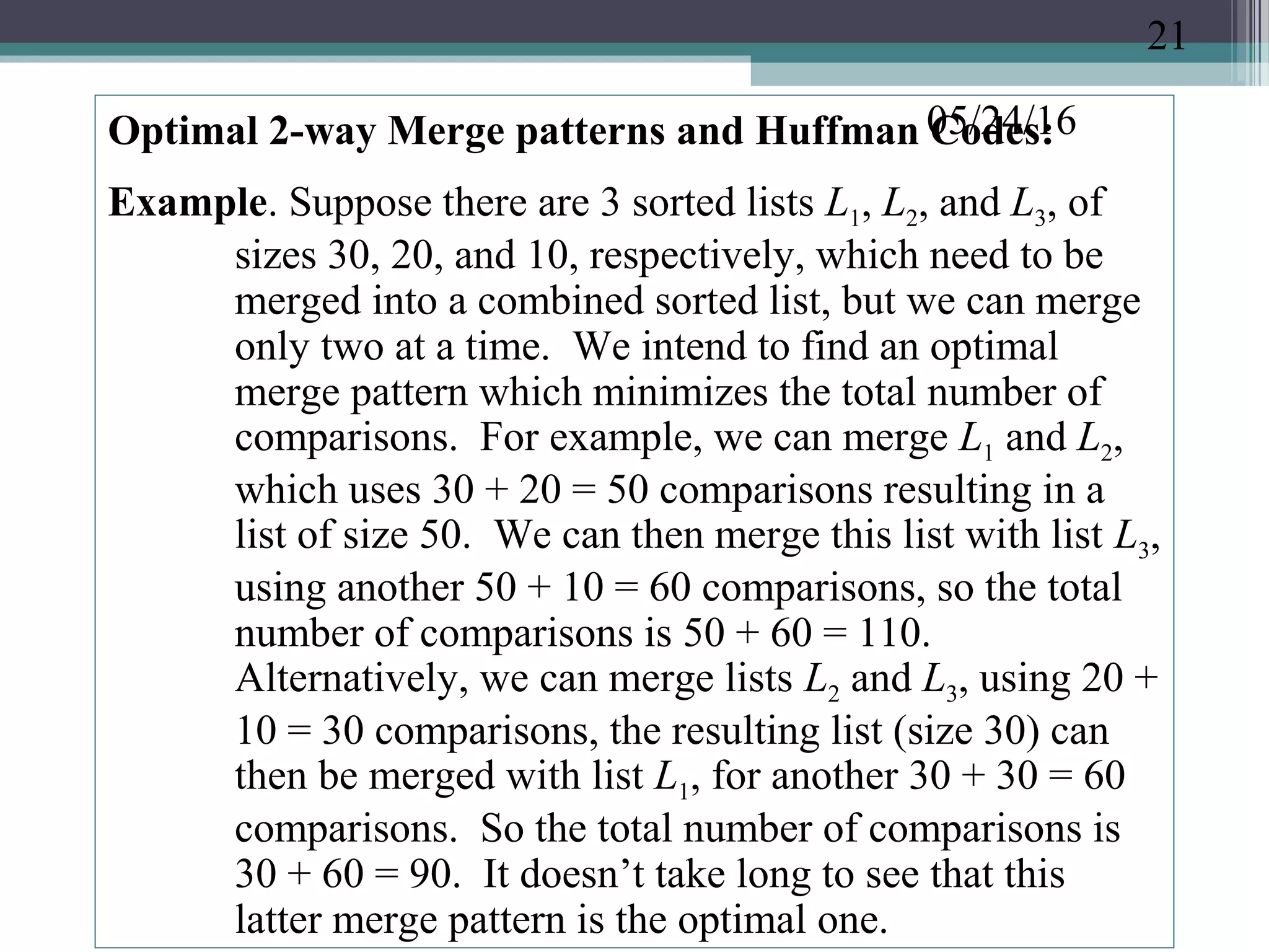 05/24/16Optimal 2-way Merge patterns and Huffman Codes:
Example. Suppose there are 3 sorted lists L1, L2, and L3, of
sizes 30, 20, and 10, respectively, which need to be
merged into a combined sorted list, but we can merge
only two at a time. We intend to find an optimal
merge pattern which minimizes the total number of
comparisons. For example, we can merge L1 and L2,
which uses 30 + 20 = 50 comparisons resulting in a
list of size 50. We can then merge this list with list L3,
using another 50 + 10 = 60 comparisons, so the total
number of comparisons is 50 + 60 = 110.
Alternatively, we can merge lists L2 and L3, using 20 +
10 = 30 comparisons, the resulting list (size 30) can
then be merged with list L1, for another 30 + 30 = 60
comparisons. So the total number of comparisons is
30 + 60 = 90. It doesn’t take long to see that this
latter merge pattern is the optimal one.
21
 