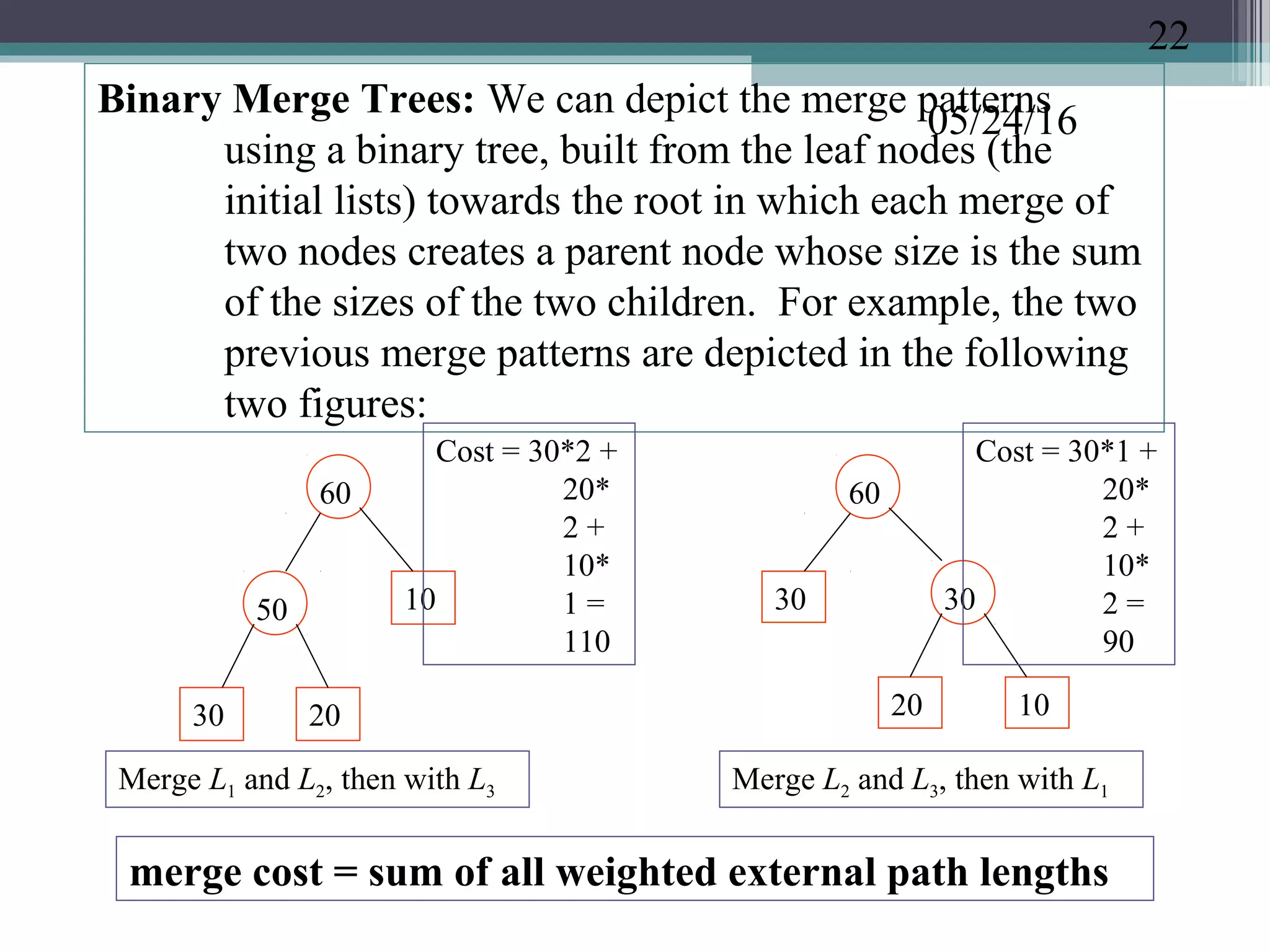 05/24/16
Binary Merge Trees: We can depict the merge patterns
using a binary tree, built from the leaf nodes (the
initial lists) towards the root in which each merge of
two nodes creates a parent node whose size is the sum
of the sizes of the two children. For example, the two
previous merge patterns are depicted in the following
two figures:
Merge L1 and L2, then with L3
30 20
50 10
60
1020
30 30
60
Merge L2 and L3, then with L1
merge cost = sum of all weighted external path lengths
Cost = 30*2 +
20*
2 +
10*
1 =
110
Cost = 30*1 +
20*
2 +
10*
2 =
90
22
 