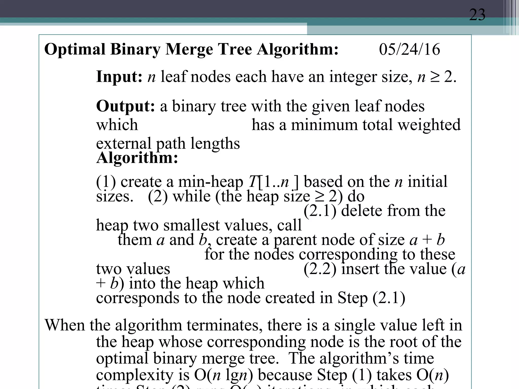05/24/16Optimal Binary Merge Tree Algorithm:
Input: n leaf nodes each have an integer size, n ≥ 2.
Output: a binary tree with the given leaf nodes
which has a minimum total weighted
external path lengths
Algorithm:
(1) create a min-heap T[1..n ] based on the n initial
sizes. (2) while (the heap size ≥ 2) do
(2.1) delete from the
heap two smallest values, call
them a and b, create a parent node of size a + b
for the nodes corresponding to these
two values (2.2) insert the value (a
+ b) into the heap which
corresponds to the node created in Step (2.1)
When the algorithm terminates, there is a single value left in
the heap whose corresponding node is the root of the
optimal binary merge tree. The algorithm’s time
complexity is O(n lgn) because Step (1) takes O(n)
23
 
