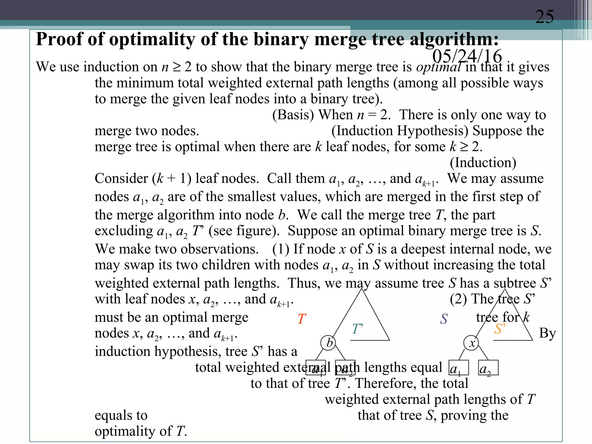 05/24/16
Proof of optimality of the binary merge tree algorithm:
We use induction on n ≥ 2 to show that the binary merge tree is optimal in that it gives
the minimum total weighted external path lengths (among all possible ways
to merge the given leaf nodes into a binary tree).
(Basis) When n = 2. There is only one way to
merge two nodes. (Induction Hypothesis) Suppose the
merge tree is optimal when there are k leaf nodes, for some k ≥ 2.
(Induction)
Consider (k + 1) leaf nodes. Call them a1, a2, …, and ak+1. We may assume
nodes a1, a2 are of the smallest values, which are merged in the first step of
the merge algorithm into node b. We call the merge tree T, the part
excluding a1, a2 T’ (see figure). Suppose an optimal binary merge tree is S.
We make two observations. (1) If node x of S is a deepest internal node, we
may swap its two children with nodes a1, a2 in S without increasing the total
weighted external path lengths. Thus, we may assume tree S has a subtree S’
with leaf nodes x, a2, …, and ak+1. (2) The tree S’
must be an optimal merge tree for k
nodes x, a2, …, and ak+1. By
induction hypothesis, tree S’ has a
total weighted external path lengths equal
to that of tree T’. Therefore, the total
weighted external path lengths of T
equals to that of tree S, proving the
optimality of T.
T
T’
S
S’
x
a1 a2 a1 a2
b
25
 