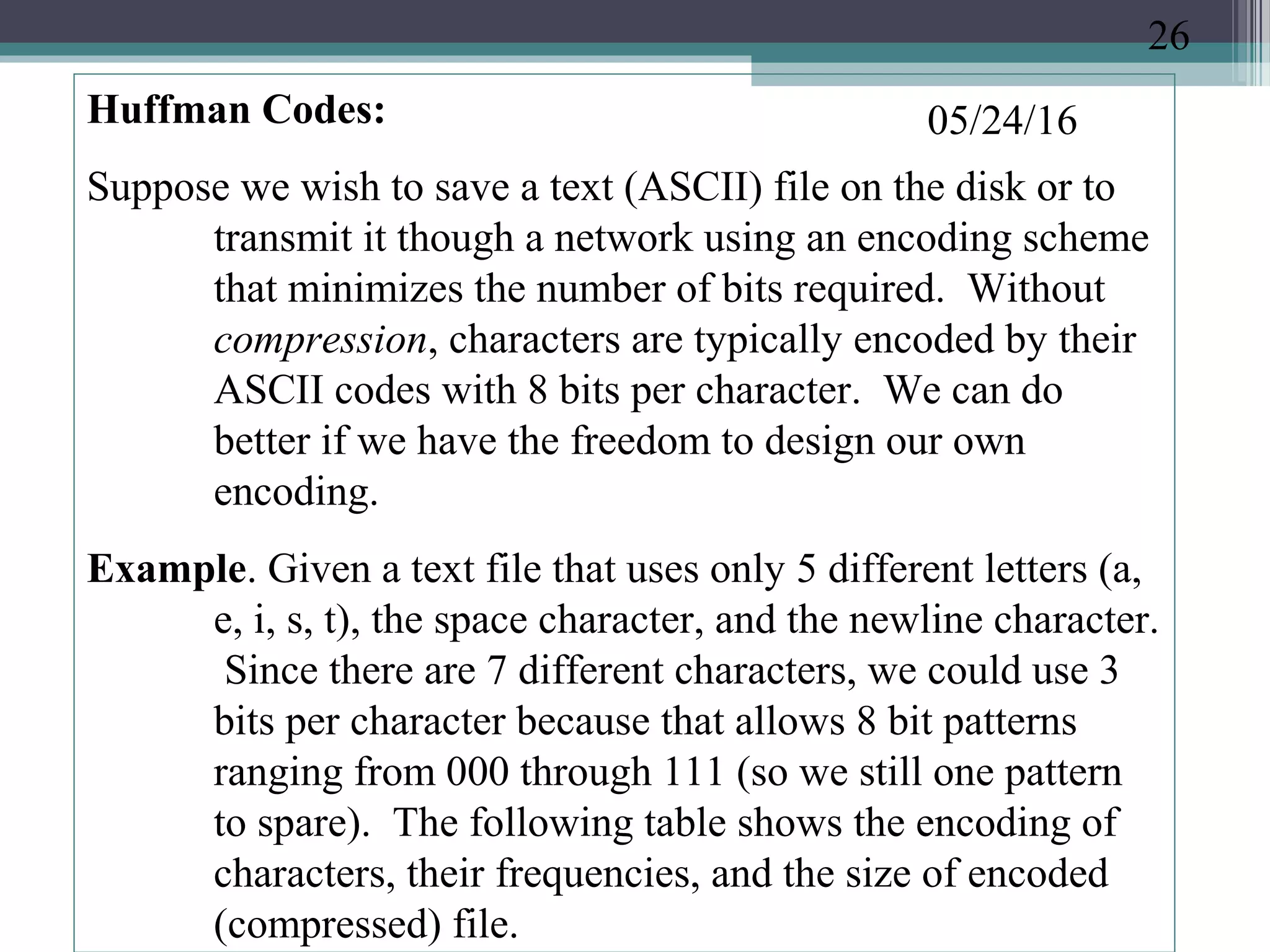 05/24/16Huffman Codes:
Suppose we wish to save a text (ASCII) file on the disk or to
transmit it though a network using an encoding scheme
that minimizes the number of bits required. Without
compression, characters are typically encoded by their
ASCII codes with 8 bits per character. We can do
better if we have the freedom to design our own
encoding.
Example. Given a text file that uses only 5 different letters (a,
e, i, s, t), the space character, and the newline character.
Since there are 7 different characters, we could use 3
bits per character because that allows 8 bit patterns
ranging from 000 through 111 (so we still one pattern
to spare). The following table shows the encoding of
characters, their frequencies, and the size of encoded
(compressed) file.
26
 