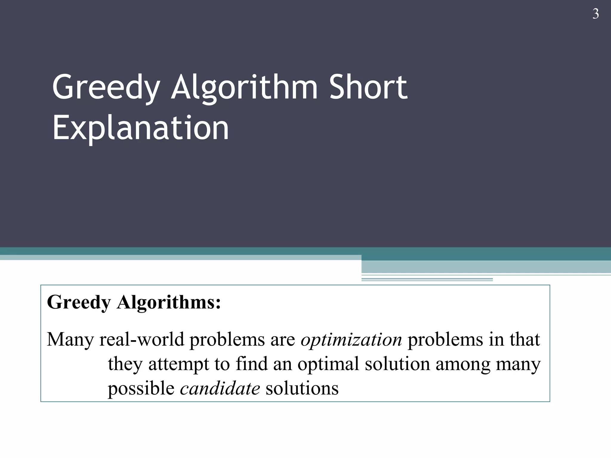 Greedy Algorithm Short
Explanation
3
Greedy Algorithms:
Many real-world problems are optimization problems in that
they attempt to find an optimal solution among many
possible candidate solutions
 