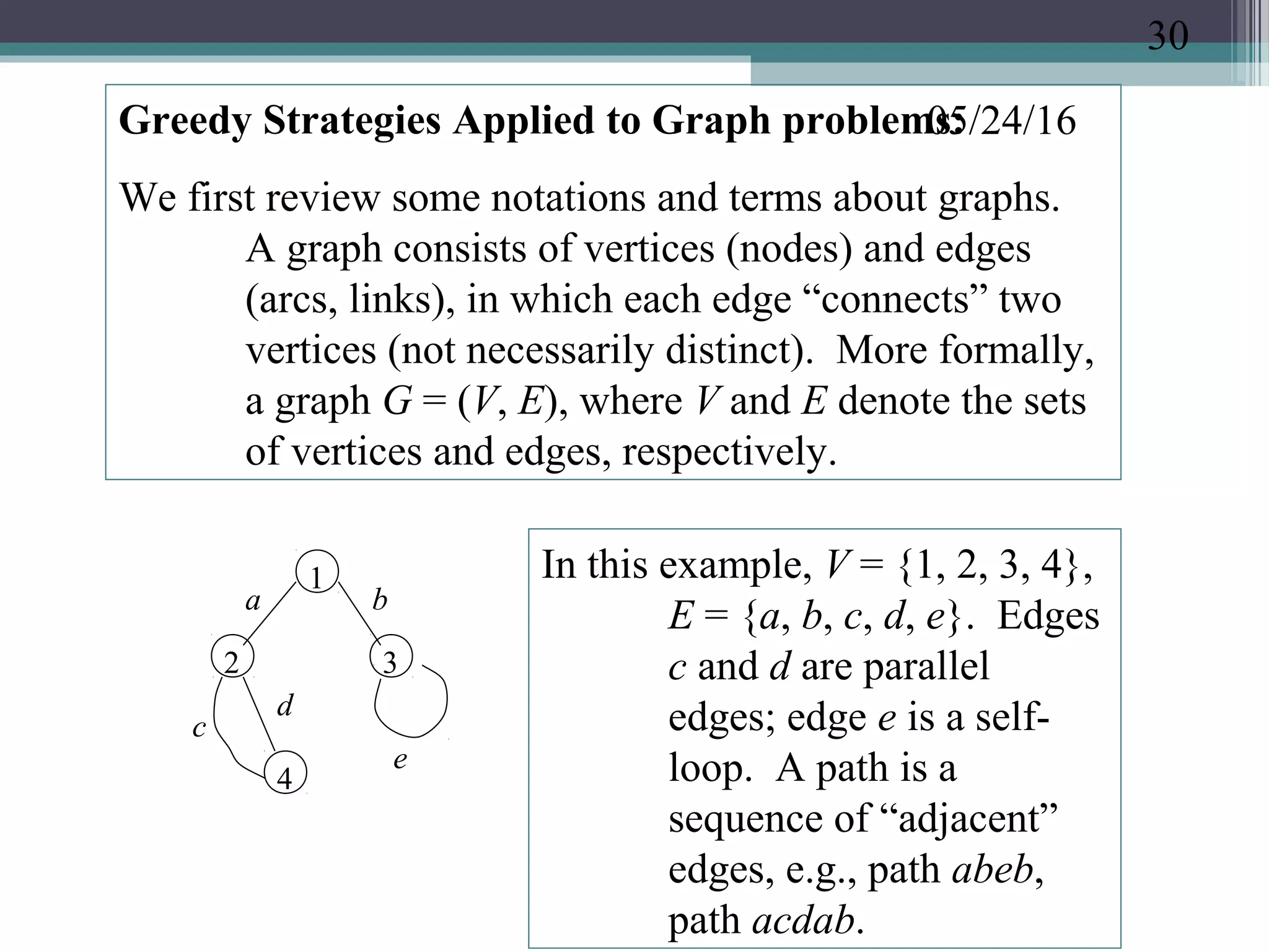 05/24/16Greedy Strategies Applied to Graph problems:
We first review some notations and terms about graphs.
A graph consists of vertices (nodes) and edges
(arcs, links), in which each edge “connects” two
vertices (not necessarily distinct). More formally,
a graph G = (V, E), where V and E denote the sets
of vertices and edges, respectively.
1
2 3
4
a b
c
d
e
In this example, V = {1, 2, 3, 4},
E = {a, b, c, d, e}. Edges
c and d are parallel
edges; edge e is a self-
loop. A path is a
sequence of “adjacent”
edges, e.g., path abeb,
path acdab.
30
 