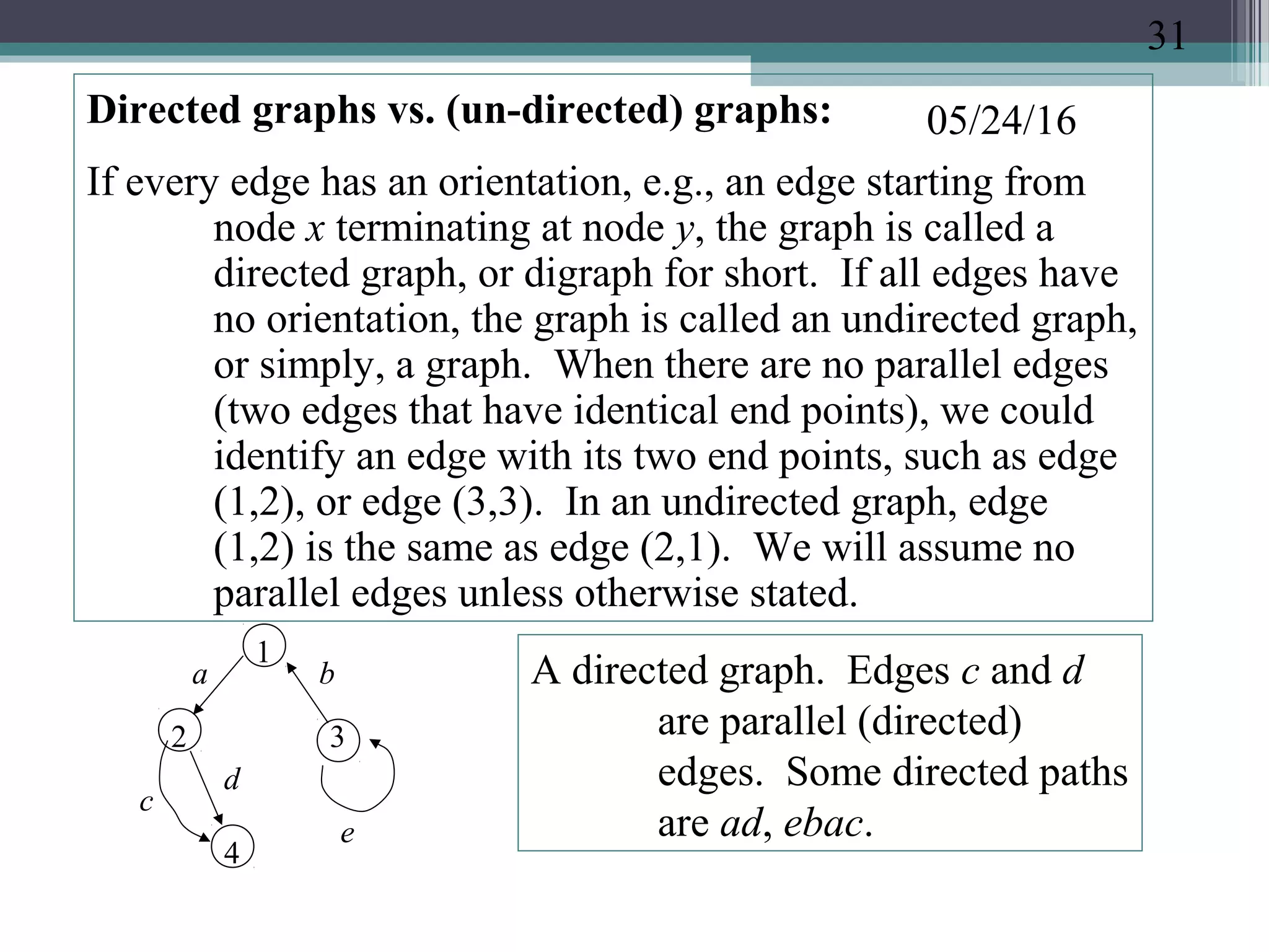 05/24/16Directed graphs vs. (un-directed) graphs:
If every edge has an orientation, e.g., an edge starting from
node x terminating at node y, the graph is called a
directed graph, or digraph for short. If all edges have
no orientation, the graph is called an undirected graph,
or simply, a graph. When there are no parallel edges
(two edges that have identical end points), we could
identify an edge with its two end points, such as edge
(1,2), or edge (3,3). In an undirected graph, edge
(1,2) is the same as edge (2,1). We will assume no
parallel edges unless otherwise stated.
1
2 3
e
a b
c
d
A directed graph. Edges c and d
are parallel (directed)
edges. Some directed paths
are ad, ebac.
4
31
 
