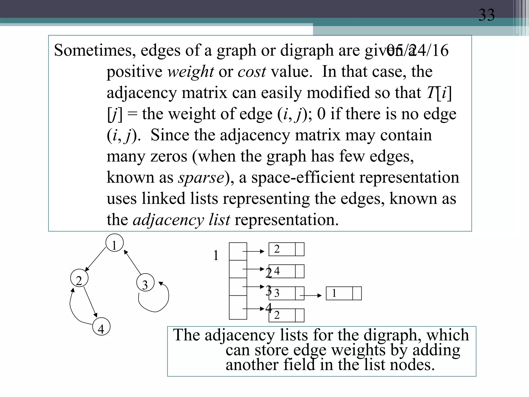 05/24/16Sometimes, edges of a graph or digraph are given a
positive weight or cost value. In that case, the
adjacency matrix can easily modified so that T[i]
[j] = the weight of edge (i, j); 0 if there is no edge
(i, j). Since the adjacency matrix may contain
many zeros (when the graph has few edges,
known as sparse), a space-efficient representation
uses linked lists representing the edges, known as
the adjacency list representation.
1
4
2 3
1
2
3
4
2
4
3 1
2
The adjacency lists for the digraph, which
can store edge weights by adding
another field in the list nodes.
33
 