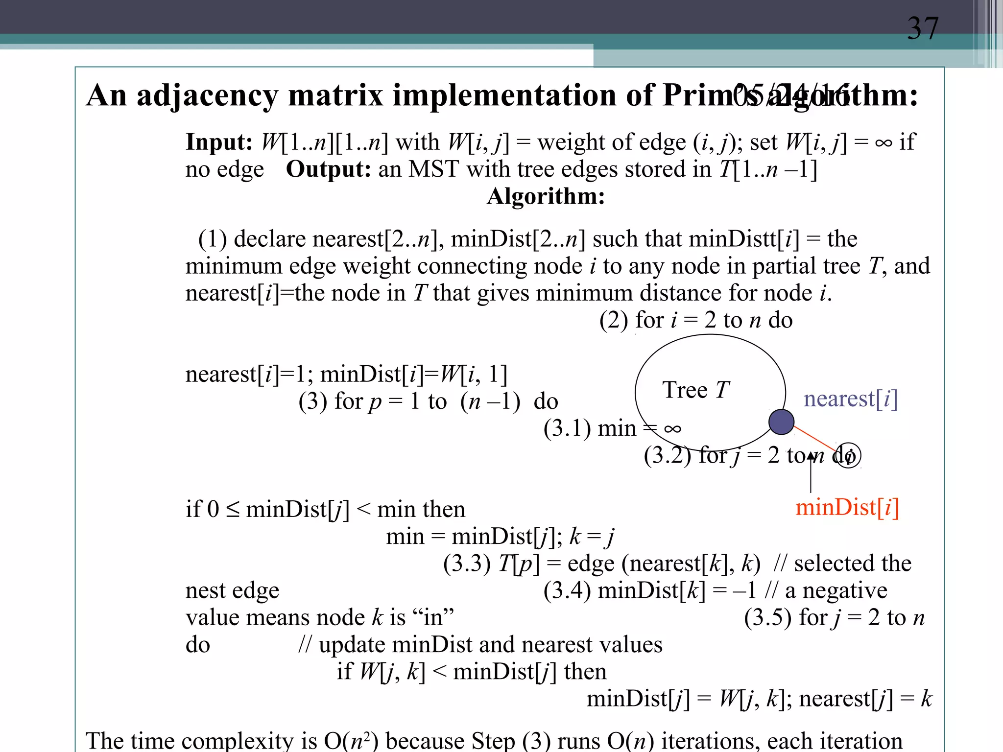 05/24/16An adjacency matrix implementation of Prim’s algorithm:
Input: W[1..n][1..n] with W[i, j] = weight of edge (i, j); set W[i, j] = ∞ if
no edge Output: an MST with tree edges stored in T[1..n –1]
Algorithm:
(1) declare nearest[2..n], minDist[2..n] such that minDistt[i] = the
minimum edge weight connecting node i to any node in partial tree T, and
nearest[i]=the node in T that gives minimum distance for node i.
(2) for i = 2 to n do
nearest[i]=1; minDist[i]=W[i, 1]
(3) for p = 1 to (n –1) do
(3.1) min = ∞
(3.2) for j = 2 to n do
if 0 ≤ minDist[j] < min then
min = minDist[j]; k = j
(3.3) T[p] = edge (nearest[k], k) // selected the
nest edge (3.4) minDist[k] = –1 // a negative
value means node k is “in” (3.5) for j = 2 to n
do // update minDist and nearest values
if W[j, k] < minDist[j] then
minDist[j] = W[j, k]; nearest[j] = k
The time complexity is O(n2
) because Step (3) runs O(n) iterations, each iteration
Tree T
i
nearest[i]
minDist[i]
37
 