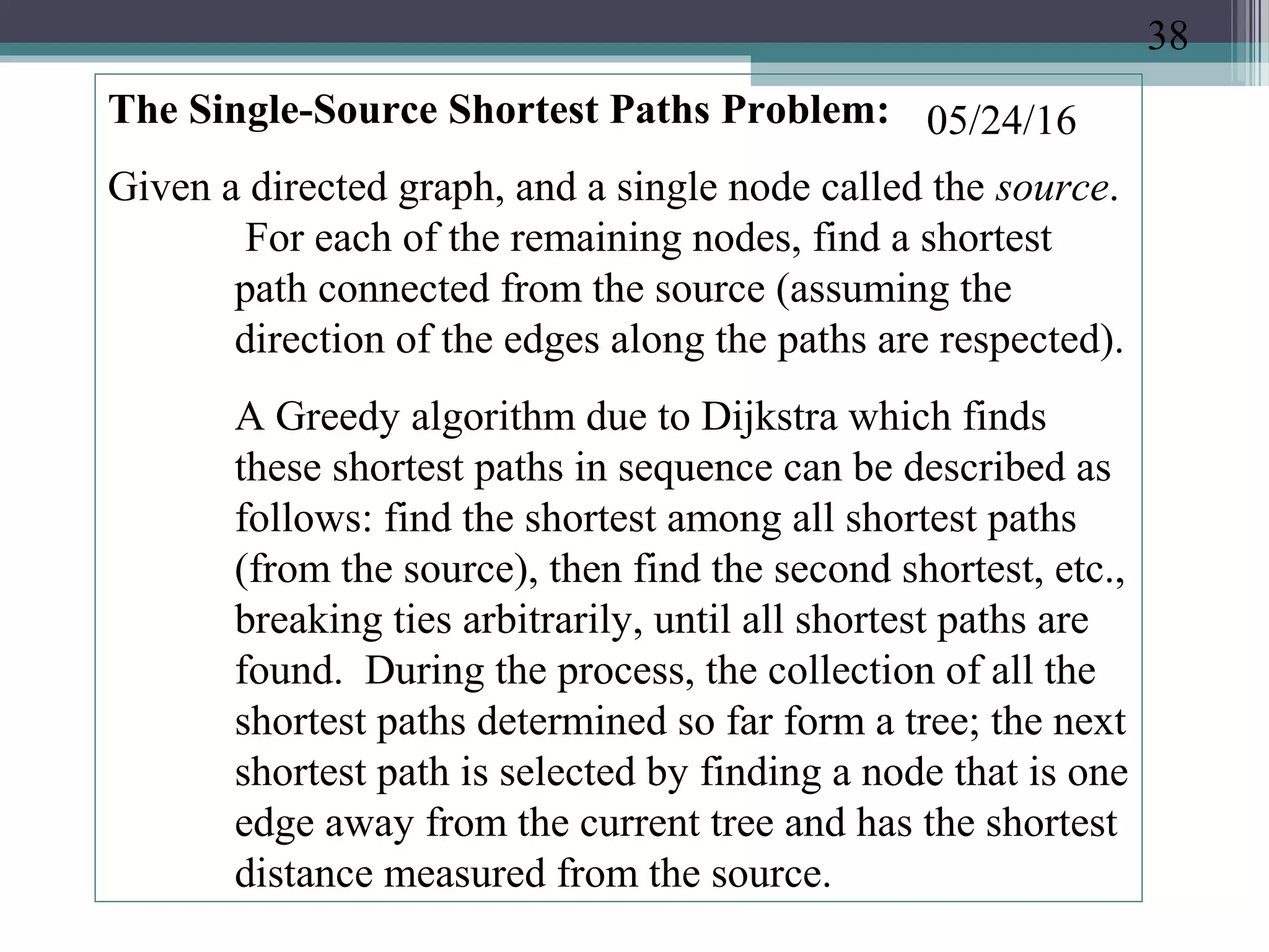 05/24/16The Single-Source Shortest Paths Problem:
Given a directed graph, and a single node called the source.
For each of the remaining nodes, find a shortest
path connected from the source (assuming the
direction of the edges along the paths are respected).
A Greedy algorithm due to Dijkstra which finds
these shortest paths in sequence can be described as
follows: find the shortest among all shortest paths
(from the source), then find the second shortest, etc.,
breaking ties arbitrarily, until all shortest paths are
found. During the process, the collection of all the
shortest paths determined so far form a tree; the next
shortest path is selected by finding a node that is one
edge away from the current tree and has the shortest
distance measured from the source.
38
 