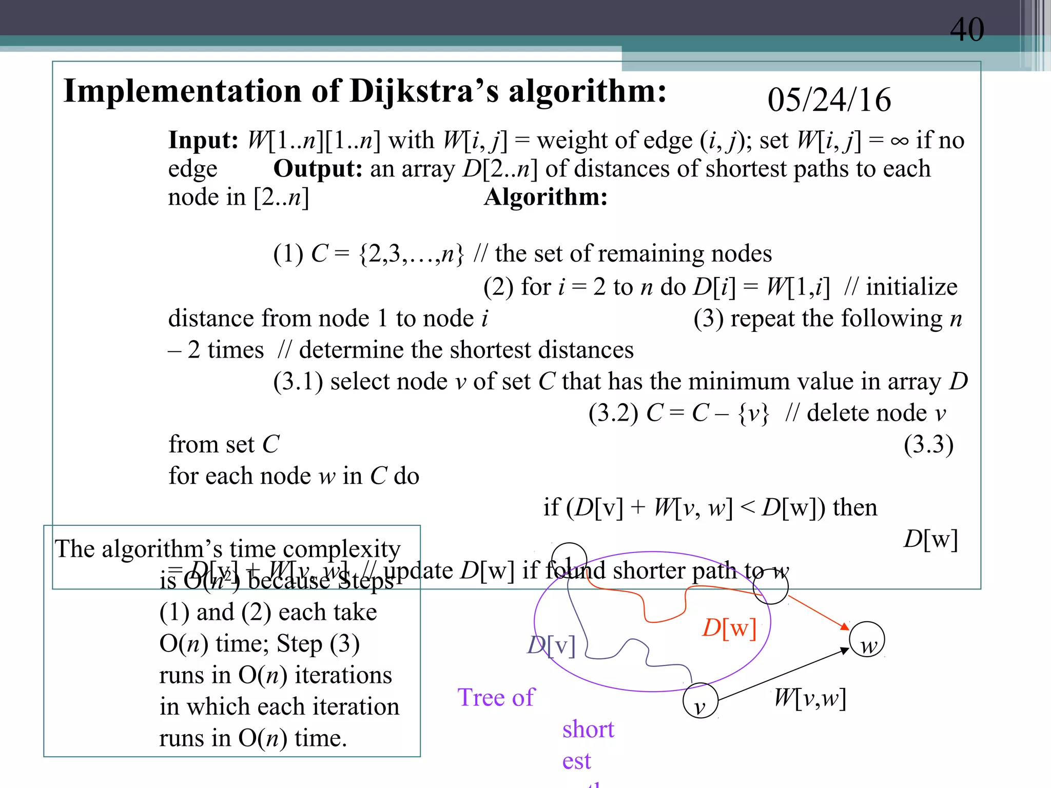 05/24/16Implementation of Dijkstra’s algorithm:
Input: W[1..n][1..n] with W[i, j] = weight of edge (i, j); set W[i, j] = ∞ if no
edge Output: an array D[2..n] of distances of shortest paths to each
node in [2..n] Algorithm:
(1) C = {2,3,…,n} // the set of remaining nodes
(2) for i = 2 to n do D[i] = W[1,i] // initialize
distance from node 1 to node i (3) repeat the following n
– 2 times // determine the shortest distances
(3.1) select node v of set C that has the minimum value in array D
(3.2) C = C – {v} // delete node v
from set C (3.3)
for each node w in C do
if (D[v] + W[v, w] < D[w]) then
D[w]
= D[v] + W[v, w] // update D[w] if found shorter path to w1
v
w
W[v,w]
D[v]
D[w]
Tree of
short
est
The algorithm’s time complexity
is O(n2
) because Steps
(1) and (2) each take
O(n) time; Step (3)
runs in O(n) iterations
in which each iteration
runs in O(n) time.
40
 