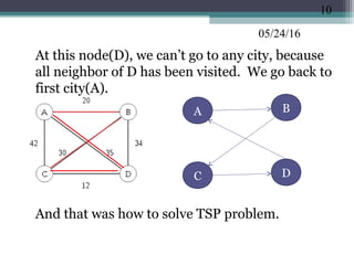 05/24/16
•
At this node(D), we can’t go to any city, because
all neighbor of D has been visited. We go back to
first city(A).
•
And that was how to solve TSP problem.
10
BA
C D
 