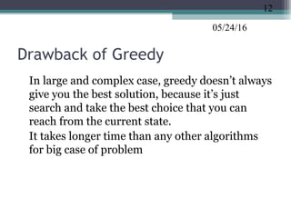 05/24/16
Drawback of Greedy
•
In large and complex case, greedy doesn’t always
give you the best solution, because it’s just
search and take the best choice that you can
reach from the current state.
•
It takes longer time than any other algorithms
for big case of problem
12
 