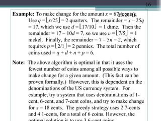 05/24/16Example: To make change for the amount x = 67 (cents).
Use q = x/25 = 2 quarters. The remainder = x – 25q
= 17, which we use d = 17/10 = 1 dime. Then the
remainder = 17 – 10d = 7, so we use n = 7/5 = 1
nickel. Finally, the remainder = 7 – 5n = 2, which
requires p = 2/1 = 2 pennies. The total number of
coins used = q + d + n + p = 6.
Note: The above algorithm is optimal in that it uses the
fewest number of coins among all possible ways to
make change for a given amount. (This fact can be
proven formally.) However, this is dependent on the
denominations of the US currency system. For
example, try a system that uses denominations of 1-
cent, 6-cent, and 7-cent coins, and try to make change
for x = 18 cents. The greedy strategy uses 2 7-cents
and 4 1-cents, for a total of 6 coins. However, the
16
 